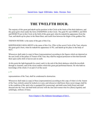 Sacred Texts Egypt EHH Index Index Previous Next

p. 38



                             THE TWELFTH HOUR.
The majesty of this great god taketh up his position in this Circle at the limits of the thick darkness, and
this great god is born under the form of KHEPERA in this Circle. The gods NU and AMMUI, and HEH
and HEH[UT] are in this Circle at the birth of this great god, when he maketh his appearance from the
Tuat, and taketh up his place in the Matet Boat, and riseth from between the thighs of the goddess Nut.

THENEN-NETERU is the name of the gate of this City.

KHEPER-KEKUI-KHA-MESTI is the name of this City. [This is] the secret Circle of the Tuat, wherein
this great god is born, when he maketh his appearance in NU, and taketh up his place in the body of
NUT.

Whosoever shall make [a copy] of these [representations] according to the figures which are depicted on
the east [wall] of the palace of Ament of the Tuat, they shall be magical protectors to him that knoweth
them upon earth, both in heaven and on earth.

At this point the light beginneth [to come], and it is the end of the thick darkness which Ra travelleth
through in Amentet, and of the secret matters which this great god performed therein. He who hath no
knowledge of the whole (?) or part (?) of the secret

p. 39

representations of the Tuat, shall be condemned to destruction.

Whosoever shall make [a copy] of these [representations] according to this copy of what is in the Ament
of the Tuat, [which] cannot be looked at or seen, and whosoever shall know these secret images shall be
in the condition of the spirit who is equipped [for journeying], and shall come forth [from] and shall
descend into the Tuat, and shall hold converse with the men and women who live [there] regularly and
unfailingly, millions of times.


                           Next: Chapter I. The Alabaster Sarcophagus of Seti I.
 