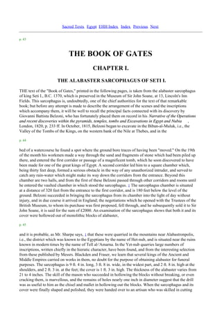 Sacred Texts Egypt EHH Index Index Previous Next

p. 43



                               THE BOOK OF GATES
                                              CHAPTER I.
                        THE ALABASTER SARCOPHAGUS OF SETI I.
THE text of the "Book of Gates," printed in the following pages, is taken from the alabaster sarcophagus
of king Seti I., B.C. 1370, which is preserved in the Museum of Sir John Soane, at 13, Lincoln's Inn
Fields. This sarcophagus is, undoubtedly, one of the chief authorities for the text of that remarkable
book; but before any attempt is made to describe the arrangement of the scenes and the inscriptions
which accompany them, it will be well to recall the principal facts connected with its discovery by
Giovanni Battista Belzoni, who has fortunately placed them on record in his Narrative of the Operations
and recent discoveries within the pyramids, temples, tombs and Excavations in Egypt and Nubia ,
London, 1820, p. 233 ff. In October, 1815, Belzoni began to excavate in the Biban-al-Muluk, i.e., the
Valley of the Tombs of the Kings, on the western bank of the Nile at Thebes, and in the

p. 44

bed of a watercourse he found a spot where the ground bore traces of having been "moved." On the 19th
of the month his workmen made a way through the sand and fragments of stone which had been piled up
there, and entered the first corridor or passage of a magnificent tomb, which he soon discovered to have
been made for one of the great kings of Egypt. A second corridor led him to a square chamber which,
being thirty feet deep, formed a serious obstacle in the way of any unauthorized intruder, and served to
catch any rain-water which might make its way down the corridors from the entrance. Beyond this
chamber are two halls, and from the first of these Belzoni passed through other corridors and rooms until
he entered the vaulted chamber in which stood the sarcophagus. 1 The sarcophagus chamber is situated
at a distance of 320 feet from the entrance to the first corridor, and is 180 feet below the level of the
ground. Belzoni succeeded in bringing the sarcophagus from its chamber into the light of day without
injury, and in due course it arrived in England; the negotiations which he opened with the Trustees of the
British Museum, to whom its purchase was first proposed, fell through, and he subsequently sold it to Sir
John Soane, it is said for the sum of £2000. An examination of the sarcophagus shows that both it and its
cover were hollowed out of monolithic blocks of alabaster,

p. 45

and it is probable, as Mr. Sharpe says, 1 that these were quarried in the mountains near Alabastronpolis,
i.e., the district which was known to the Egyptians by the name of Het-nub, and is situated near the ruins
known in modern times by the name of Tell al-'Amarna. In the Yet-nub quarries large numbers of
inscriptions, written chiefly in the hieratic character, have been found, and from the interesting selection
from these published by Messrs. Blackden and Fraser, we learn that several kings of the Ancient and
Middle Empires carried on works in them, no doubt for the purpose of obtaining alabaster for funeral
purposes. The sarcophagus is 9 ft. 4 in. long, 3 ft. 8 in. wide, in the widest part, and 2 ft. 8 in. high at the
shoulders, and 2 ft. 3 in. at the feet; the cover is 1 ft. 3 in. high. The thickness of the alabaster varies from
21 to 4 inches. The skill of the mason who succeeded in hollowing the blocks without breaking, or even
cracking them, is marvellous, and the remains of holes nearly one inch in diameter suggest that the drill
was as useful to him as the chisel and mallet in hollowing out the blocks. When the sarcophagus and its
cover were finally shaped and polished, they were handed over to an artisan who was skilled in cutting
 