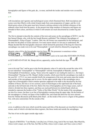 hieroglyphics and figures of the gods, &c., in stone, and both the insides and outsides were covered by
him

p. 46

with inscriptions and vignettes and mythological scones which illustrated them. Both inscriptions and
scenes were then filled in with a kind of paint made from some preparation of copper, and the vivid
bluish green colour of this paint must have formed a striking contrast to the brilliant whiteness of the
alabaster when fresh from the quarry. At the present time large numbers of characters and figures are
denuded of their colour, and those in which it still remains are much discoloured by London fog and
soot.

The first to attempt to describe the contents of the texts and scenes on the sarcophagus of SETI I. was the
late Samuel Sharpe, who, with the late Joseph Bonomi, published "The Alabaster Sarcophagus of
Oimenepthah I., King of Egypt," London, 1864, 4to; the former was responsible for the letterpress, and
the latter for the plates of scenes and texts. For some reason which it is not easy to understand, Mr.
Sharpe decided that the hieroglyphic characters which formed the prenomen of the king for whom the
sarcophagus was made were to be read "Oimenepthah," a result which he obtained by assigning the

phonetic value of O to the hieroglyphic sign for Osiris    . The prenomen is sometimes written

                , or                 , and                 , and is to be read either SETI-MEN-EN PTAH,

or SETI-MEN-EN-PTAH. Mr. Sharpe did not, apparently, realize that both the signs           and

p. 47

were to be read "Set," and he gave to the first the phonetic value of A and to the second the value of O;
he next identified "Aimenepthah" or "Oimenepthah" with the Amenophath of Manetho, and the
Chomaepthah of Eratosthenes, saying, "hence arises the support to our reading his name (i.e., the king's)
Oimenepthah." Passing over Mr. Sharpe's further remarks, which assert that the sarcophagus was made in
the year B.C. 1175 (!), we must consider briefly the arrangement of the texts and scenes upon the insides
and outsides of the sarcophagus and its covers. On the upper outside edge of the sarcophagus runs a
single line of hieroglyphics which contains speeches supposed to be made to the deceased by the four
children of Horus; this line is in two sections, each of which begins at the right hand side of the head,
and ends at the left hand side of the foot. Below this line of hieroglyphics are five large scenes, each of
which is divided into three registers, and these are enclosed between two dotted bands which are
intended to represent the borders of the "Valley of the Other World." On the inside of the sarcophagus
are also five scenes, but there is no line of hieroglyphics running along the upper edge. On the bottom of
the sarcophagus is a finely cut figure of the Goddess Nut, and round and about her are texts selected
from the Theban Recension of the Book of the Dead ; on the inside of the cover is a figure of the goddess
Nut, with arms outstretched. On the outside of the

p. 48

cover, in addition to the texts which record the names and titles of the deceased, are inscribed two large
scenes, each of which is divided into three registers, like those inside and outside the sarcophagus.

The line of text on the upper outside edge reads:--

p. 50

I. Speech of MESTHA: "I am Mestha, I am [thy] son, O Osiris, king, lord of the two lands, Men-Maat-Ra,
whose word is maat, son of the Sun, Seti Mer-en-Ptah, whose word is maat, and I have come so that I
 