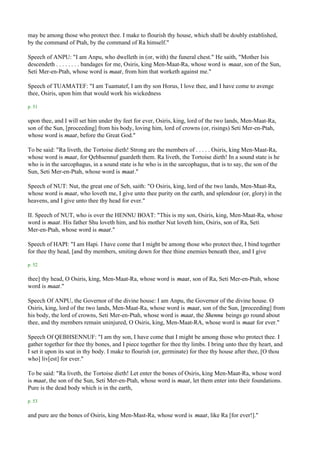 may be among those who protect thee. I make to flourish thy house, which shall be doubly established,
by the command of Ptah, by the command of Ra himself."

Speech of ANPU: "I am Anpu, who dwelleth in (or, with) the funeral chest." He saith, "Mother Isis
descendeth . . . . . . . . bandages for me, Osiris, king Men-Maat-Ra, whose word is maat, son of the Sun,
Seti Mer-en-Ptah, whose word is maat, from him that worketh against me."

Speech of TUAMATEF: "I am Tuamatef, I am thy son Horus, I love thee, and I have come to avenge
thee, Osiris, upon him that would work his wickedness

p. 51

upon thee, and I will set him under thy feet for ever, Osiris, king, lord of the two lands, Men-Maat-Ra,
son of the Sun, [proceeding] from his body, loving him, lord of crowns (or, risings) Seti Mer-en-Ptah,
whose word is maat, before the Great God."

To be said: "Ra liveth, the Tortoise dieth! Strong are the members of . . . . . Osiris, king Men-Maat-Ra,
whose word is maat, for Qebhsennuf guardeth them. Ra liveth, the Tortoise dieth! In a sound state is he
who is in the sarcophagus, in a sound state is he who is in the sarcophagus, that is to say, the son of the
Sun, Seti Mer-en-Ptah, whose word is maat."

Speech of NUT: Nut, the great one of Seb, saith: "O Osiris, king, lord of the two lands, Men-Maat-Ra,
whose word is maat, who loveth me, I give unto thee purity on the earth, and splendour (or, glory) in the
heavens, and I give unto thee thy head for ever."

II. Speech of NUT, who is over the HENNU BOAT: "This is my son, Osiris, king, Men-Maat-Ra, whose
word is maat. His father Shu loveth him, and his mother Nut loveth him, Osiris, son of Ra, Seti
Mer-en-Ptah, whose word is maat."

Speech of HAPI: "I am Hapi. I have come that I might be among those who protect thee, I bind together
for thee thy head, [and thy members, smiting down for thee thine enemies beneath thee, and I give

p. 52

thee] thy head, O Osiris, king, Men-Maat-Ra, whose word is maat, son of Ra, Seti Mer-en-Ptah, whose
word is maat."

Speech Of ANPU, the Governor of the divine house: I am Anpu, the Governor of the divine house. O
Osiris, king, lord of the two lands, Men-Maat-Ra, whose word is maat, son of the Sun, [proceeding] from
his body, the lord of crowns, Seti Mer-en-Ptah, whose word is maat, the Shennu beings go round about
thee, and thy members remain uninjured, O Osiris, king, Men-Maat-RA, whose word is maat for ever."

Speech Of QEBHSENNUF: "I am thy son, I have come that I might be among those who protect thee. I
gather together for thee thy bones, and I piece together for thee thy limbs. I bring unto thee thy heart, and
I set it upon its seat in thy body. I make to flourish (or, germinate) for thee thy house after thee, [O thou
who] liv[est] for ever."

To be said: "Ra liveth, the Tortoise dieth! Let enter the bones of Osiris, king Men-Maat-Ra, whose word
is maat, the son of the Sun, Seti Mer-en-Ptah, whose word is maat, let them enter into their foundations.
Pure is the dead body which is in the earth,

p. 53

and pure are the bones of Osiris, king Men-Mast-Ra, whose word is maat, like Ra [for ever!]."
 