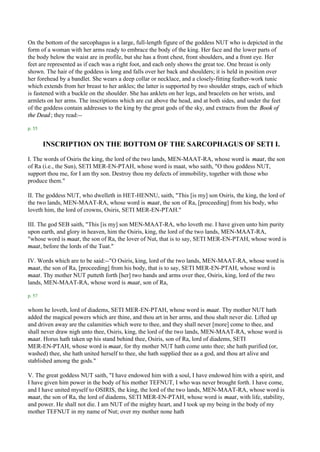 On the bottom of the sarcophagus is a large, full-length figure of the goddess NUT who is depicted in the
form of a woman with her arms ready to embrace the body of the king. Her face and the lower parts of
the body below the waist are in profile, but she has a front chest, front shoulders, and a front eye. Her
feet are represented as if each was a right foot, and each only shows the great toe. One breast is only
shown. The hair of the goddess is long and falls over her back and shoulders; it is held in position over
her forehead by a bandlet. She wears a deep collar or necklace, and a closely-fitting feather-work tunic
which extends from her breast to her ankles; the latter is supported by two shoulder straps, each of which
is fastened with a buckle on the shoulder. She has anklets on her legs, and bracelets on her wrists, and
armlets on her arms. The inscriptions which are cut above the head, and at both sides, and under the feet
of the goddess contain addresses to the king by the great gods of the sky, and extracts from the Book of
the Dead ; they read:--

p. 55


        INSCRIPTION ON THE BOTTOM OF THE SARCOPHAGUS OF SETI I.
I. The words of Osiris the king, the lord of the two lands, MEN-MAAT-RA, whose word is maat, the son
of Ra (i.e., the Sun), SETI MER-EN-PTAH, whose word is maat, who saith, "O thou goddess NUT,
support thou me, for I am thy son. Destroy thou my defects of immobility, together with those who
produce them."

II. The goddess NUT, who dwelleth in HET-HENNU, saith, "This [is my] son Osiris, the king, the lord of
the two lands, MEN-MAAT-RA, whose word is maat, the son of Ra, [proceeding] from his body, who
loveth him, the lord of crowns, Osiris, SETI MER-EN-PTAH."

III. The god SEB saith, "This [is my] son MEN-MAAT-RA, who loveth me. I have given unto him purity
upon earth, and glory in heaven, him the Osiris, king, the lord of the two lands, MEN-MAAT-RA,
"whose word is maat, the son of Ra, the lover of Nut, that is to say, SETI MER-EN-PTAH, whose word is
maat, before the lords of the Tuat."

IV. Words which are to be said:--"O Osiris, king, lord of the two lands, MEN-MAAT-RA, whose word is
maat, the son of Ra, [proceeding] from his body, that is to say, SETI MER-EN-PTAH, whose word is
maat. Thy mother NUT putteth forth [her] two hands and arms over thee, Osiris, king, lord of the two
lands, MEN-MAAT-RA, whose word is maat, son of Ra,

p. 57

whom he loveth, lord of diadems, SETI MER-EN-PTAH, whose word is maat. Thy mother NUT hath
added the magical powers which are thine, and thou art in her arms, and thou shalt never die. Lifted up
and driven away are the calamities which were to thee, and they shall never [more] come to thee, and
shall never draw nigh unto thee, Osiris, king, the lord of the two lands, MEN-MAAT-RA, whose word is
maat. Horus hath taken up his stand behind thee, Osiris, son of Ra, lord of diadems, SETI
MER-EN-PTAH, whose word is maat, for thy mother NUT hath come unto thee; she hath purified (or,
washed) thee, she hath united herself to thee, she hath supplied thee as a god, and thou art alive and
stablished among the gods."

V. The great goddess NUT saith, "I have endowed him with a soul, I have endowed him with a spirit, and
I have given him power in the body of his mother TEFNUT, I who was never brought forth. I have come,
and I have united myself to OSIRIS, the king, the lord of the two lands, MEN-MAAT-RA, whose word is
maat, the son of Ra, the lord of diadems, SETI MER-EN-PTAH, whose word is maat, with life, stability,
and power. He shall not die. I am NUT of the mighty heart, and I took up my being in the body of my
mother TEFNUT in my name of Nut; over my mother none hath
 