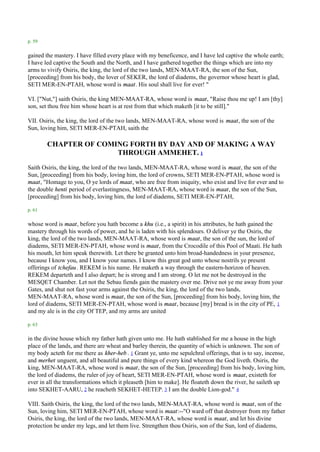 p. 59

gained the mastery. I have filled every place with my beneficence, and I have led captive the whole earth;
I have led captive the South and the North, and I have gathered together the things which are into my
arms to vivify Osiris, the king, the lord of the two lands, MEN-MAAT-RA, the son of the Sun,
[proceeding] from his body, the lover of SEKER, the lord of diadems, the governor whose heart is glad,
SETI MER-EN-PTAH, whose word is maat. His soul shall live for ever! "

VI. ["Nut,"] saith Osiris, the king MEN-MAAT-RA, whose word is maat, "Raise thou me up! I am [thy]
son, set thou free him whose heart is at rest from that which maketh [it to be still]."

VII. Osiris, the king, the lord of the two lands, MEN-MAAT-RA, whose word is maat, the son of the
Sun, loving him, SETI MER-EN-PTAH, saith the

        CHAPTER OF COMING FORTH BY DAY AND OF MAKING A WAY
                       THROUGH AMMEHET. 1
Saith Osiris, the king, the lord of the two lands, MEN-MAAT-RA, whose word is maat, the son of the
Sun, [proceeding] from his body, loving him, the lord of crowns, SETI MER-EN-PTAH, whose word is
maat, "Homage to you, O ye lords of maat, who are free from iniquity, who exist and live for ever and to
the double henti period of everlastingness, MEN-MAAT-RA, whose word is maat, the son of the Sun,
[proceeding] from his body, loving him, the lord of diadems, SETI MER-EN-PTAH,

p. 61

whose word is maat, before you hath become a khu (i.e., a spirit) in his attributes, he hath gained the
mastery through his words of power, and he is laden with his splendours. O deliver ye the Osiris, the
king, the lord of the two lands, MEN-MAAT-RA, whose word is maat, the son of the sun, the lord of
diadems, SETI MER-EN-PTAH, whose word is maat, from the Crocodile of this Pool of Maati. He hath
his mouth, let him speak therewith. Let there be granted unto him broad-handedness in your presence,
because I know you, and I know your names. I know this great god unto whose nostrils ye present
offerings of tchefau . REKEM is his name. He maketh a way through the eastern-horizon of heaven.
REKEM departeth and I also depart; he is strong and I am strong. O let me not be destroyed in the
MESQET Chamber. Let not the Sebau fiends gain the mastery over me. Drive not ye me away from your
Gates, and shut not fast your arms against the Osiris, the king, the lord of the two lands,
MEN-MAAT-RA, whose word is maat, the son of the Sun, [proceeding] from his body, loving him, the
lord of diadems, SETI MER-EN-PTAH, whose word is maat, because [my] bread is in the city of PE, 1
and my ale is in the city Of TEP, and my arms are united

p. 63

in the divine house which my father hath given unto me. He hath stablished for me a house in the high
place of the lands, and there are wheat and barley therein, the quantity of which is unknown. The son of
my body acteth for me there as kher-heb . 1 Grant ye, unto me sepulchral offerings, that is to say, incense,
and merhet unguent, and all beautiful and pure things of every kind whereon the God liveth. Osiris, the
king, MEN-MAAT-RA, whose word is maat, the son of the Sun, [proceeding] from his body, loving him,
the lord of diadems, the ruler of joy of heart, SETI MER-EN-PTAH, whose word is maat, existeth for
ever in all the transformations which it pleaseth [him to make]. He floateth down the river, he saileth up
into SEKHET-AARU, 2 he reacheth SEKHET-HETEP. 3 I am the double Lion-god." 4

VIII. Saith Osiris, the king, the lord of the two lands, MEN-MAAT-RA, whose word is maat, son of the
Sun, loving him, SETI MER-EN-PTAH, whose word is maat:--"O ward off that destroyer from my father
Osiris, the king, the lord of the two lands, MEN-MAAT-RA, whose word is maat, and let his divine
protection be under my legs, and let them live. Strengthen thou Osiris, son of the Sun, lord of diadems,
 