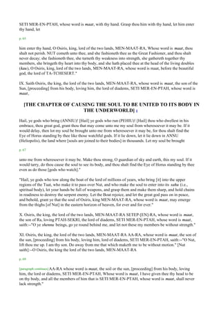 SETI MER-EN-PTAH, whose word is maat, with thy hand. Grasp thou him with thy hand, let him enter
thy hand, let

p. 65

him enter thy hand, O Osiris, king, lord of the two lands, MEN-MAAT-RA, Whose word is maat, thou
shalt not perish. NUT cometh unto thee, and she fashioneth thee as the Great Fashioner, and thou shalt
never decay; she fashioneth thee, she turneth thy weakness into strength, she gathereth together thy
members, she bringeth thy heart into thy body, and she hath placed thee at the head of the living doubles
(kau), O Osiris, king, lord of the two lands, MEN-MAAT-RA, whose word is maat, before the beautiful
god, the lord of TA-TCHESERT."

IX. Saith Osiris, the king, the lord of the two lands, MEN-MAAT-RA, whose word is maat, the son of the
Sun, [proceeding] from his body, loving him, the lord of diadems, SETI MER-EN-PTAH, whose word is
maat,

   [THE CHAPTER OF CAUSING THE SOUL TO BE UNITED TO ITS BODY IN
                      THE UNDERWORLD] 1
Hail, ye gods who bring (ANNIU)! [Hail] ye gods who run (PEHIU)! [Hail] thou who dwellest in his
embrace, thou great god, grant thou that may come unto me my soul from wheresoever it may be. If it
would delay, then lot my soul be brought unto me from wheresoever it may be, for thou shalt find the
Eye of Horus standing by thee like those watchful gods. If it lie down, let it lie down in ANNU
(Heliopolis), the land where [souls are joined to their bodies] in thousands. Let my soul be brought

p. 67

unto me from wheresoever it may be. Make thou strong, O guardian of sky and earth, this my soul. If it
would tarry, do thou cause the soul to see its body, and thou shalt find the Eye of Horus standing by thee
even as do those [gods who watch]."

"Hail, ye gods who tow along the boat of the lord of millions of years, who bring [it] into the upper
regions of the Tuat, who make it to pass over Nut, and who make the soul to enter into its sahu (i.e.,
spiritual body), let your hands be full of weapons, and grasp them and make them sharp, and hold chains
in readiness to destroy the serpent enemy. Let the Boat rejoice, and let the great god pass on in peace,
and behold, grant ye that the soul of Osiris, king MEN-MAAT-RA, whose word is maat, may emerge
from the thighs [of Nut] in the eastern horizon of heaven, for ever and for ever."

X. Osiris, the king, the lord of the two lands, MEN-MAAT-RA SETEP-[EN]-RA, whose word is maat,
the son of Ra, loving PTAH-SEKRI, the lord of diadems, SETI MER-EN-PTAH, whose word is maat,
saith:--"O ye shennu beings, go ye round behind me, and let not these my members be without strength."

XI. Osiris, the king, the lord of the two lands, MEN-MAAT-RA AA-RA, whose word is maat, the son of
the sun, [proceeding] from his body, loving him, lord of diadems, SETI MER-EN-PTAH, saith:--"O Nut,
lift thou me up. I am thy son. Do away from me that which maketh me to be without motion." [Nut
saith]:--O Osiris, the king the lord of the two lands, MEN-MAAT-RA

p. 69

[paragraph continues] AA-RA
                          whose word is maat, the soil or the sun, [proceeding] from his body, loving
him, the lord or diadems, SETI MER-EN-PTAH, Whose word is maat, I have given thee thy head to be
on thy body, and all the members of him that is SETI MER-EN-PTAH, whose word is maat, shall never
lack strength."
 
