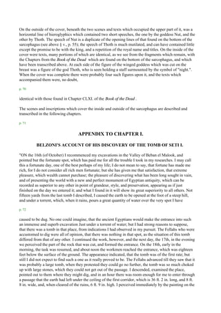 On the outside of the cover, beneath the two scenes and texts which occupied the upper part of it, was a
horizontal line of hieroglyphics which contained two short speeches, the one by the goddess Nut, and the
other by Thoth. The speech of Nut is a duplicate of the opening lines of that found on the bottom of the
sarcophagus (see above § v., p. 55); the speech of Thoth is much mutilated, and can have contained little
except the promise to be with the king, and a repetition of the royal name and titles. On the inside of the
cover were texts, many portions of which are identical, as we see from the fragments which remain, with
the Chapters from the Book of the Dead which are found on the bottom of the sarcophagus, and which
have been transcribed above. At each side of the figure of the winged goddess which was cut on the
breast was a figure of the god Thoth, who is seen holding a staff surmounted by the symbol of "night.".
When the cover was complete there were probably four such figures upon it, and the texts which
accompanied them were, no doubt,

p. 70

identical with those found in Chapter CLXI. of the Book of the Dead .

The scenes and inscriptions which cover the inside and outside of the sarcophagus are described and
transcribed in the following chapters.

p. 71


                                     APPENDIX TO CHAPTER I.

           BELZONI'S ACCOUNT OF HIS DISCOVERY OF THE TOMB OF SETI I.

"ON the 16th (of October) I recommenced my excavations in the Valley of Beban el Malook, and
pointed but the fortunate spot, which has paid me for all the trouble I took in my researches. I may call
this a fortunate day, one of the best perhaps of my life; I do not mean to say, that fortune has made me
rich, for I do not consider all rich men fortunate; but she has given me that satisfaction, that extreme
pleasure, which wealth cannot purchase; the pleasure of discovering what has been long sought in vain,
and of presenting the world with a new and perfect monument of Egyptian antiquity, which can be
recorded as superior to any other in point of grandeur, style, and preservation, appearing as if just
finished on the day we entered it; and what I found in it will show its great superiority to all others. Not
fifteen yards from the last tomb I described, I caused the earth to be opened at the foot of a steep hill,
and under a torrent, which, when it rains, pours a great quantity of water over the very spot I have

p. 72

caused to be dug. No one could imagine, that the ancient Egyptians would make the entrance into such
an immense and superb excavation Just under a torrent of water; but I had strong reasons to suppose,
that there was a tomb in that place, from indications I had observed in my pursuit. The Fellahs who were
accustomed to dig were all of opinion, that there was nothing in that spot, as the situation of this tomb
differed from that of any other. I continued the work, however, and the next day, the 17th, in the evening
we perceived the part of the rock that was cut, and formed the entrance. On the 18th, early in the
morning, the task was resumed, and about noon the workmen reached the entrance, which was eighteen
feet below the surface of the ground. The appearance indicated, that the tomb was of the first rate; but
still I did not expect to find such a one as it really proved to be. The Fellahs advanced till they saw that it
was probably a large tomb, when they protested they could go no further, the tomb was so much choked
up with large stones, which they could not get out of the passage. I descended, examined the place,
pointed out to them where they might dig, and in an hour there was room enough for me to enter through
a passage that the earth had left under the ceiling of the first corridor, which is 36 ft. 2 in. long, and 8 ft.
8 in. wide, and, when cleared of the ruins, 6 ft. 9 in. high. I perceived immediately by the painting on the
 