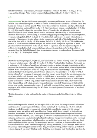 left of the aperture a large staircase, which descended into a corridor. It is 13 ft. 4 in. long, 7 ft. 6 in.
wide, and has 18 steps. At the bottom we entered a beautiful corridor, 3 6 ft. 6 in. by 6 ft. 11 in.

p. 76

[paragraph continues] We perceived that the paintings became more perfect as we advanced farther into the
interior. They retained their gloss, or a kind of varnish over the colours, which had a beautiful effect. The
figures are painted on a white ground. At the end of this (corridor we descended ten steps, which I call
the small stairs, into another, 17 ft. 2 in. by 10 ft. 5 in. From this we entered a small chamber, 20 ft. 4 in.
by 13 ft. 8 in., to which I gave the name of the Room of Beauties; for it is adorned with the most
beautiful figures in basso relievo , like all the rest, and painted. When standing in the centre of this
chamber, the traveller is surrounded by an assembly of Egyptian gods and goddesses. Proceeding farther,
we entered a large hall, 27 ft. 9 in. by 26 ft. 10 in. In this hall are two rows of square pillars, three on
each side of the entrance, forming a line with the corridors. At each side of this hall is a small chamber;
that on the right is 10 ft. 5 in. by 8 ft. 8 in., that on the left 10 ft. 5 in. by 8 ft. 9½ in. This hall I termed
the Hall of Pillars; the little room on the right, Isis' Room, as in it a large cow is painted, of which I shall
give a description hereafter; that on the left, the Room of Mysteries, from the mysterious figures it
exhibits. At the end of this hall we entered a large saloon, with an arched roof or ceiling, which is
separated from the Hall of Pillars only by a step so that the two may be reckoned one. The saloon is 31
ft. 10 in. by 27 ft. On the right is a small

p. 77

chamber without anything in it, roughly cut, as if unfinished, and without painting; on the left we entered
a chamber with two square pillars, 25 ft. 8 in. by 22 ft. 10 in. This I called the Sideboard Room, as it has
a projection of 3 ft. in form of a sideboard all round, which was perhaps intended to contain the articles
necessary for the funeral ceremony. The pillars are 3 ft. 4 in. square, and the whole beautifully painted as
the rest. At the same end of the room, and facing the Hall of Pillars, we entered by a large door into
another chamber with four pillars, one of which is fallen down. This chamber is 43 ft. 4 in. by 17 ft. 6
in.; the pillars 3 ft. 7 in. square. It is covered with white plaster, where the rock did not cut smoothly, but
there is no painting on it. I named it the Bull's, or Apis' Room, as we found the carcass of a bull in it,
embalmed with asphaltum; and also, scattered in various places, ail immense quantity of small wooden
figures of mummies 6 or 8 in. long, and covered with asphaltum to preserve them. There were some
other figures of fine earth baked, coloured blue, and strongly varnished. On each side of the two little
rooms were wooden statues standing erect, 4 ft. high, with a circular hollow inside, as if to contain a roll
of papyrus, which I have no doubt they did. We found likewise fragments of other statues of wood and
of composition.

"But the description of what we found in the centre of the saloon, and which I have reserved till this
place,

p. 78

merits the most particular attention, not having its equal in the world, and being such as we had no idea
could exist. It is a sarcophagus of the finest oriental alabaster, 9 ft. 5 in. long, and 3 ft. 7 in. wide. Its
thickness is only 2 in., and it is transparent, when a light is placed in the inside of it. It is minutely
sculptured within and without with several hundred figures, which do not exceed 2 in. in height, and
represent, as I suppose, the whole of the funeral procession and ceremonies relating to the deceased,
united with several emblems, &c. I cannot give an adequate idea of this beautiful and invaluable piece of
antiquity, and can only say, that nothing has been brought into Europe from Egypt that can be compared
with it. The cover was not there; it had been taken out, and broken into several pieces, which we found
in digging before the first entrance. The sarcophagus was over a staircase in the centre of the saloon,
which communicated with a subterraneous passage, leading downwards, 300 ft. in length. At the end of
this passage we found a great quantity of bats' dung, which choked it up, so that we could go no farther
without digging. It was nearly filled up too by the falling in of the upper part. One hundred feet from the
 