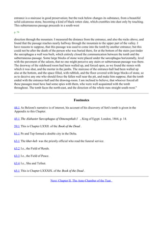 entrance is a staircase in good preservation; but the rock below changes its substance, from a beautiful
solid calcareous stone, becoming a kind of black rotten slate, which crumbles into dust only by touching.
This subterraneous passage proceeds in a south-west

p. 79

direction through the mountain. I measured the distance from the entrance, and also the rocks above, and
found that the passage reaches nearly halfway through the mountain to the upper part of the valley. I
have reasons to suppose, that this passage was used to come into the tomb by another entrance; but this
could not be after the death of the person who was buried there, for at the bottom of the stairs just tinder
the sarcophagus a wall was built, which entirely closed the communication between the tomb and the
subterraneous passage. Some large blocks of stone were placed under the sarcophagus horizontally, level
with the pavement of the saloon, that no one might perceive any stairs or subterranean passage was there.
The doorway of the sideboard room had been walled up, and forced open, as we found the stones with
which it was shut, and the mortar in the jambs. The staircase of the entrance-hall had been walled up
also at the bottom, and the space filled, with rubbish, and the floor covered with large blocks of stone, so
as to deceive any one who should force the fallen wall near the pit, and make him suppose, that the tomb
ended with the entrance-hall and the drawing-room. I am inclined to believe, that whoever forced all
these passages must have had some spies with them, who were well acquainted with the tomb
throughout. The tomb faces the north-east, and the direction of the whole runs straight south-west."



                                                  Footnotes
44:1 As Belzoni's narrative is of interest, his account of his discovery of Seti's tomb is given in the
Appendix to this Chapter.

45:1 The Alabaster Sarcophagus of Oimenepthah I ., King of Egypt. London, 1864, p. 14.

59:1 This is Chapter LXXII. of the Book of the Dead .

61:1 Pe and Tep formed a double city in the Delta.

63:1 The kher-heb was the priestly official who read the funeral service.

63:2 I.e., the Field of Reeds.

63:3 I.e., the Field of Peace.

63:4 I.e., Shu and Tefnut.

65:1 This is Chapter LXXXIX. of the Book of the Dead .


                                 Next: Chapter II. The Ante-Chamber of the Tuat
 