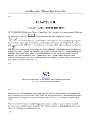 Sacred Texts Egypt EHH Index Index Previous Next

p. 80



                                             CHAPTER II.
                               THE ANTE-CHAMBER OF THE TUAT.
IN THE FIRST DIVISION of the "Book of Gates of the Tuat," according to the sarcophagus of Seti I., we

see the horizon of the west,                , or the mountain of the west, divided into two parts,

              , and the boat of the sun is supposed to sail between them, and to enter by this passage into
the Tuat. On the right hand is fixed a jackal-headed standard, and on each side of it kneels a bearded
god; one god is called TAT, and is a personification of the region which is beyond the day, and the other

SET,         , and represents the funeral mountain. On the left hand is a ram-headed standard, and on each
side of it also kneels a bearded god; as before, one is called Tat and the other Set. The ram's head has the
horizontal, wavy horns, which belong to the particular species of ram that was the symbol of the god
Khnemu; this animal disappeared from Egypt before the XIIth Dynasty, but the tradition of him
remained. In the middle of the scene sails the boat of the sun. The god is symbolized by a beetle within a
disk, which is enveloped in the folds of a

p. 81




                                                          Click to view
                     Part of the horizon over which the Boat of the Sun passes to enter the Tuat at eventide.
                                       In it are the Twelve Gods of the Funeral Mountain.



p. 82

serpent having its tail in its mouth. In the bows stands the god of divine intelligence, whose name is SA,
and in the stern, near the two paddles, stands HEKA, i.e., the personification of the word of power, or of
magical utterance. The god who usually accompanies SA is HU. The text which refers to the Sun-god
reads:--

"Ra saith unto the Mountain:--Send forth light, O Mountain! Let radiance arise from that which hath
devoured me, and which hath slain men and is filled with the slaughter of the gods. Breath to you, O ye
who dwell in the light in your habitations, my

p. 83
 