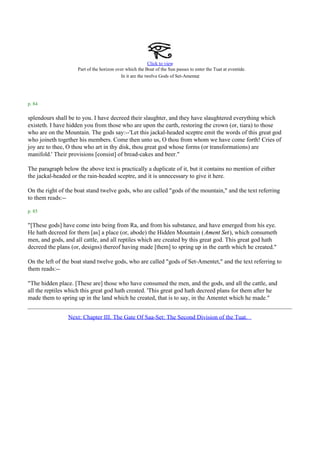 Click to view
                     Part of the horizon over which the Boat of the Sun passes to enter the Tuat at eventide.
                                           In it are the twelve Gods of Set-Amentet.



p. 84

splendours shall be to you. I have decreed their slaughter, and they have slaughtered everything which
existeth. I have hidden you from those who are upon the earth, restoring the crown (or, tiara) to those
who are on the Mountain. The gods say:--'Let this jackal-headed sceptre emit the words of this great god
who joineth together his members. Come then unto us, O thou from whom we have come forth! Cries of
joy are to thee, O thou who art in thy disk, thou great god whose forms (or transformations) are
manifold.' Their provisions [consist] of bread-cakes and beer."

The paragraph below the above text is practically a duplicate of it, but it contains no mention of either
the jackal-headed or the rain-headed sceptre, and it is unnecessary to give it here.

On the right of the boat stand twelve gods, who are called "gods of the mountain," and the text referring
to them reads:--

p. 85

"[These gods] have come into being from Ra, and from his substance, and have emerged from his eye.
He hath decreed for them [as] a place (or, abode) the Hidden Mountain ( Ament Set), which consumeth
men, and gods, and all cattle, and all reptiles which are created by this great god. This great god hath
decreed the plans (or, designs) thereof having made [them] to spring up in the earth which he created."

On the left of the boat stand twelve gods, who are called "gods of Set-Amentet," and the text referring to
them reads:--

"The hidden place. [These are] those who have consumed the men, and the gods, and all the cattle, and
all the reptiles which this great god hath created. 'This great god hath decreed plans for them after he
made them to spring up in the land which he created, that is to say, in the Amentet which he made."


                 Next: Chapter III. The Gate Of Saa-Set: The Second Division of the Tuat.
 