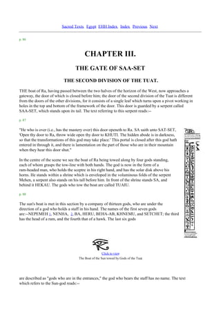 Sacred Texts Egypt EHH Index Index Previous Next


p. 86



                                         CHAPTER III.
                                  THE GATE OF SAA-SET
                           THE SECOND DIVISION OF THE TUAT.
THE boat of Ra, having passed between the two halves of the horizon of the West, now approaches a
gateway, the door of which is closed before him; the door of the second division of the Tuat is different
from the doors of the other divisions, for it consists of a single leaf which turns upon a pivot working in
holes in the top and bottom of the framework of the door. This door is guarded by a serpent called
SAA-SET, which stands upon its tail. The text referring to this serpent reads:--

p. 87

"He who is over (i.e., has the mastery over) this door openeth to Ra. SA saith unto SAT-SET,
'Open thy door to Ra, throw wide open thy door to KHUTI. The hidden abode is in darkness,
so that the transformations of this god may take place.' This portal is closed after this god hath
entered in through it, and there is lamentation on the part of those who are in their mountain
when they hear this door shut."

In the centre of the scene we see the boat of Ra being towed along by four gods standing,
each of whom grasps the tow-line with both hands. The god is now in the form of a
ram-headed man, who holds the sceptre in his right hand, and has the solar disk above his
horns. He stands within a shrine which is enveloped in the voluminous folds of the serpent
Mehen, a serpent also stands on his tall before him. In front of the shrine stands SA, and
behind it HEKAU. The gods who tow the boat are called TUAIU.

p. 88

The sun's boat is met in this section by a company of thirteen gods, who are under the
direction of a god who holds a staff in his hand. The names of the first seven gods
are:--NEPEMEH 1, NENHA, 2, BA, HERU, BEHA-AB, KHNEMU, and SETCHET; the third
has the head of a ram, and the fourth that of a hawk. The last six gods




                                                      Click to view
                                                                                 .
                                     The Boat of the Sun towed by Gods of the Tuat




are described as "gods who are in the entrances," the god who bears the staff has no name. The text
which refers to the Sun-god reads:--
 