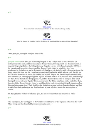 p. 89




                                                           Click to view
                                                                                                      .
                          Seven of the Gods of the Entrances who tow the Boat of the Sun through Saa-Set




                                                           Click to view
                                                                                                                     .
              Six of the Gods of the Entrances who tow the Boat of the Sun through Saa-Set, and a god who bears a staff




p. 90

"This great god journeyeth along the roads of the

p. 91

[paragraph continues] Tuat.
                          This god is drawn by the gods of the Tuat (in order to make divisions (or,
distinctions) in the earth, and to work out [his] designs therein, to weigh words and deeds in Ament, to
magnify the great god above the little god among the gods. who are in the Tuat, to place the KHU (i.e.,
the blessed dead) upon, their thrones, and the damned [in the place] to which they have been
condemned in the judgment, and to destroy their bodies by an evil death. Ra saith:--'O grant ye to me that
I may restore the tiara, and that I may have possession of [my] shrine which is in the earth. Let SA and
HEKA unite themselves to me for the working out of plans for you, and for making to come into being
their attributes (or, forms) ye [have] (what is yours. Isis hath made to be at peace the wind, and offerings
are there. None shutteth [the door] against you, and the damned do not enter in after you. That which
belongeth to you is to you, O gods.' These gods say unto Ra, 'There is darkness on the road of the Tuat,
therefore let the doors which are closed be unfolded, let the earth open, so that the gods may draw along
him that hath created them.' Their food [i.e., the food of these gods] is of the funeral offerings, and their
drink is from their cool waters, and their hands are on meat offerings among the Akert regions of
Ament."

On the right of the boat are twenty-four gods, the first twelve of whom are described as "those

p. 92

who are at peace, the worshippers of Ra," and the second twelve as "the righteous who are in the Tuat."
These beings are thus described by the accompanying text:--

p. 93




                                                           Click to view
                                                                                       .
                                          Nine of the gods who adore Ra and are at peace
 