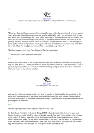Click to view
               (Left) Five of the righteous gods of the Tuat. (                                                    .
                                                              Right) Three of the gods who adore Ra and are at peace




p. 94

"These [are they who] have worshipped (or, praised) Ra upon earth, who uttered words of power against
Apep, who made their offerings unto him, and who burnt ( literally, made) incense to their gods on their
own behalf, after their offerings. They have gained possession of their cool waters, and they receive their
meat, and they eat of their offerings in the gateway of him whose name is hidden. Their meat is by the
gateway, and their offerings are with him. who is therein. And Ra saith unto them:--'Your offerings are
yours, ye have power over your cool waters, your souls shall never be hacked to pieces, your meat shall
never fail, [O ye who have] praised [me], and have vanquished Apep for me.'"

The above passage refers to the "worshippers of Ra who are at peace."

"[These are] they [who] spake truth upon earth,

p. 95

and who were not addicted to evil thought about the gods. They make their invocations in this gateway,
they live upon maat (i.e., truth), and their cool waters are in their cisterns. Ra saith unto them:--"'Truth is
yours, live ye on your food. Ye yourselves are truth;' and they have power over these their cool waters,
which are waters of fire to those who have




                                                          Click to view
                                                                                   .
                                             Seven of the righteous gods of the Tuat




guilt and sin. And these gods say to Ra:--'Let there be stability to the Disk of Ra. Let him that is in the
shrine have the mastery over it, and let the serpent [Mehen] guard him well. May the flames of Khuti
which are in the corners of the hidden shrine grow stronger.' And there shall be given to them meat in the
place of peace in their circle."

p. 96

The above passage refers to the "righteous who are in the Tuat."

On the left side of the boat of Ra are: 1. The god TEM, who is depicted in the form of an aged man,
leaning heavily on a stick which he grasps in his right hand. 2. Four male beings who are lying prostrate
on their backs. 3. Twenty male beings, with their backs bowed, and their arms tied together at their
elbows behind their backs. The our beings are described as "the inert," and the twenty as "the apostates
of the Hall of Ra, who have blasphemed Ra upon earth, who have invoked evils upon him that is in the
Egg, who have thrust aside the right, and have spoken words against KHUTI."
 