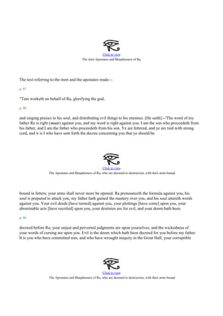 Click to view
                                                                                 .
                                         The inert Apostates and Blasphemers of Ra




The text referring to the inert and the apostates reads:--

p. 97

"Tem worketh on behalf of Ra, glorifying the god,

p. 98

and singing praises to his soul, and distributing evil things to his enemies. [He saith]:--'The word of my
father Ra is right (maat) against you, and my word is right against you. I am the son who proceedeth from
his father, and I am the father who proceedeth from his son. Ye are fettered, and ye are tied with strong
cord, and it is I who have sent forth the decree concerning you that ye should be




                                                       Click to view
                                                                                                          .
                  The Apostates and Blasphemers of Ra, who are doomed to destruction, with their arms bound




bound in fetters; your arms shall never more be opened. Ra pronounceth the formula against you, his
soul is prepared to attack you; my father hath gained the mastery over you, and his soul uttereth words
against you. Your evil deeds [have turned] against you, your plottings [have come] upon you, your
abominable acts [have recoiled] upon you, your destinies are for evil, and your doom bath been

p. 99

decreed before Ra; your unjust and perverted judgments are upon yourselves, and the wickedness of
your words of cursing are upon you. Evil is the doom which hath been decreed for you before my father.
It is you who have committed sins, and who have wrought iniquity in the Great Hall; your corruptible




                                                       Click to view
                                                                                                          .
                  The Apostates and Blasphemers of Ra, who are doomed to destruction, with their arms bound
 