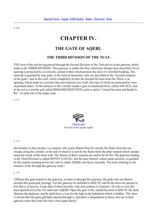 Sacred Texts Egypt EHH Index Index Previous Next


p. 100



                                        CHAPTER IV.
                                   THE GATE OF AQEBI.
                            THE THIRD DIVISION OF THE TUAT.
THE boat of the sun having passed through the Second Division of the Tuat arrives at the gateway which
leads to the THIRD DIVISION. This gateway is unlike the first, which has already been described, for its
opening is protected by an outwork, similar to that which protects the door of a fortified building. The
outwork is guarded by nine gods, in the form of mummies, who are described as the "second company
of the gods," and in this wall, which completely divides the Second Division from the Third, is an
opening, which leads to a corridor that runs between two walls, the tops of which are protected by rows
of pointed stakes. At the entrance to the corridor stands a god, in mummied form, called AM-AUA, and
at the exit is a similar god called SEKHABESNEFUNEN, each is said to "extend his arms and hands to
Ra." At each side of the angle, near

p. 101




                                                  Click to view
                                                                       .
                                           The Gate of the serpent Aqebi




p. 102

the entrance to the corridor, is a serpent, who ejects flames from his mouth; the flame from the one
sweeps along the corridor, at the end of which it is met by the flame from the other serpent which sweeps
along the inside of the inner wall. The flames of these serpents are said to be for Ra. The gateway leading
to the Third Division is called SEPTET-UAUAU, and the door thereof, which opens inwards, is guarded
by the serpent standing on his tail, who is called AQEBI, and faces outwards. The texts referring to the
entrance of Ra through this gateway read:--

p. 103

"[When] this god cometh to this gateway, to enter in through this gateway, the gods who are therein
acclaim this great god, [saying], 'Let this gateway be unfolded to KHUTI, and let the doors be opened to
him that is in heaven. Come then, O thou traveller, who dost journey in Amentet.' He who is over this
door openeth [it] to Ra. SA saith unto AQEBI, 'Open thy gate to Ra, unfold thy door to KHUTI. He shall
illumine the darkness, and he shall force a way for the light in the habitation which is hidden.' This door
is closed after the great god hath entered through it, and there is lamentation to those who are in their
gateway when they hear this door close [upon them]."
 