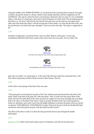 Along the middle of the THIRD DIVISION, we see the boat of the sun being drawn along by four gods,
as before; the god Ra stands in a shrine, similar to that already described, and his companions are SA
and HEKAU. The rope by which the boat is towed along is fastened to the two ends of a very remarkable
object, in the form of a long beam, each end of which terminates in a bull's head. The accompanying text
describes it as "his boat," and from the fact that the four gods who tow the boat are seen again at the
other end of the beam-like object, with the towing-rope in their hands, it is clear that the boat of Ra, and
the god himself, were believed to pass through it, from one end to the other. The object is supported on
the

p. 104

shoulders of eight gods, in mummied form, who are called "Bearers of the gods," at each end,
immediately behind the bull's head, stands a bull, and at intervals seven gods, who are called "the




                                                          Click to view
                                                                                                 .
                                  The Gods of the Third Division of the Tuat towing the Boat of Ra




                                                           Click to view
                                                                                               .
                                   The Eight Bearers of the Boat of the Earth and its Seven Gods




gods who are within," are seated upon it. At the end of this Division stand four mummied forms, with
their elbows projecting, and their hands crossed on their breasts. The text

p. 105

which refers to the passage of the boat of the sun reads:

p. 106

"This great god is towed along by the gods of the Tuat, and this great god advanceth to the Boat of the
Earth, which is the bark of the gods. Ra. saith unto them:--'Hail, ye gods who bear up his Boat of the
Earth, and who lift up the Bark of the Tuat, may there be support to your forms and light unto your Bark.
Holy is he who is in the Boat of the Earth. I make to go back the Bark of the Tuat which beareth my
forms (or, attributes), and verily I travel into the hidden habitation to perform the plans which are carried
out therein.' ENNURKHATA, ENNURKHATA [saith], 'Praised be the Soul which the Double Bull hath
swallowed, and let the god be at peace with that which he hath created.'"

The effect of the above words is to allow the Sun-god and his boat to pass through the double
bull-headed

p. 107

[paragraph continues] Boat   of the Earth without any let or hindrance, and when he has done this,--
 