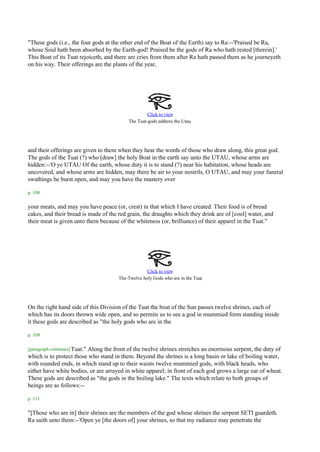"These gods (i.e., the four gods at the other end of the Boat of the Earth) say to Ra:--'Praised be Ra,
whose Soul hath been absorbed by the Earth-god! Praised be the gods of Ra who hath rested [therein].'
This Boat of its Tuat rejoiceth, and there are cries from them after Ra hath passed them as he journeyeth
on his way. Their offerings are the plants of the year,




                                                   Click to view
                                          The Tuat-gods address the Utau.




and their offerings are given to them when they hear the words of those who draw along, this great god.
The gods of the Tuat (?) who [draw] the holy Boat in the earth say unto the UTAU, whose arms are
hidden:--'O ye UTAU Of the earth, whose duty it is to stand (?) near his habitation, whose heads are
uncovered, and whose arms are hidden, may there be air to your nostrils, O UTAU, and may your funeral
swathings be burst open, and may you have the mastery over

p. 108

your meats, and may you have peace (or, crest) in that which I have created. Their food is of bread
cakes, and their bread is made of the red grain, the draughts which they drink are of [cool] water, and
their meat is given unto them because of the whiteness (or, brilliance) of their apparel in the Tuat."




                                                   Click to view
                                                                             .
                                      The-Twelve holy Gods who are in the Tuat




On the right hand side of this Division of the Tuat the boat of the Sun passes twelve shrines, each of
which has its doors thrown wide open, and so permits us to see a god in mummied form standing inside
it these gods are described as "the holy gods who are in the

p. 109

[paragraph continues] Tuat."
                         Along the front of the twelve shrines stretches an enormous serpent, the duty of
which is to protect those who stand in them. Beyond the shrines is a long basin or lake of boiling water,
with rounded ends, in which stand up to their waists twelve mummied gods, with black heads, who
either have white bodies, or are arrayed in white apparel; in front of each god grows a large ear of wheat.
These gods are described as "the gods in the boiling lake." The texts which relate to both groups of
beings are as follows:--

p. 111

"[Those who are in] their shrines are the members of the god whose shrines the serpent SETI guardeth.
Ra saith unto them:--'Open ye [the doors of] your shrines, so that my radiance may penetrate the
 