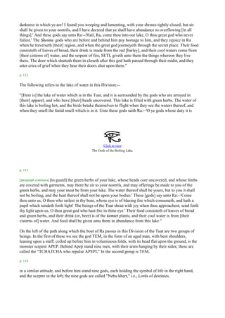 darkness in which ye are! I found you weeping and lamenting, with your shrines tightly closed, but air
shall be given to your nostrils, and I have decreed that ye shall have abundance to overflowing [in all
things].' And these gods say unto Ra:--'Hail, Ra, come thou into our lake, O thou great god who never
failest.' The Shennu gods who are before and behind him pay homage to him, and they rejoice in Ra
when he traverseth [their] region, and when the great god journeyeth through the secret place. Their food
consisteth of loaves of bread, their drink is made from the red [barley], and their cool waters come from
[their cisterns of] water, and the serpent of fire, SETI, giveth unto them the things whereon they live
there. The door which shutteth them in closeth after this god hath passed through their midst, and they
utter cries of grief when they hear their doors shut upon them."

p. 112

The following refers to the lake of water in this Division:--

"[Here is] the lake of water which is in the Tuat, and it is surrounded by the gods who are arrayed in
[their] apparel, and who have [their] heads uncovered. This lake is filled with green herbs. The water of
this lake is boiling hot, and the birds betake themselves to flight when they see the waters thereof, and
when they smell the fœtid smell which is in it. Unto these gods saith Ra:--'O ye gods whose duty it is




                                                  Click to view
                                                                      .
                                           The Gods of the Boiling Lake




p. 113

[paragraph continues] [to
                      guard] the green herbs of your lake, whose heads core uncovered, and whose limbs
are covered with garments, may there be air to your nostrils, and may offerings be made to you of the
green herbs, and may your meat be from your lake. The water thereof shall be yours, but to you it shall
not be boiling, and the heat thereof shall not be upon your bodies.' These [gods] say unto Ra:--'Come
thou unto us, O thou who sailest in thy boat, whose eye is of blazing fire which consumeth, and hath a
pupil which sendeth forth light! The beings of the Tuat shout with joy when thou approachest; send forth
thy light upon us, O thou great god who hast fire in thine eye.' Their food consisteth of loaves of bread
and green herbs, and their drink (or, beer) is of the kemtet plants, and their cool water is from [their
cisterns of] water. And food shall be given unto them in abundance from this lake."

On the left of the path along which the boat of Ra passes in this Division of the Tuat are two groups of
beings. In the first of these we see the god TEM, in the form of an aged man, with bent shoulders,
leaning upon a staff; coiled up before him in voluminous folds, with its head flat upon the ground, is the
monster serpent APEP. Behind Apep stand nine men, with their arms hanging by their sides; these are
called the "TCHATCHA who repulse APEPI," In the second group is TEM,

p. 114

in a similar attitude, and before him stand nine gods, each holding the symbol of life in the right hand,
and the sceptre in the left; the nine gods are called "Nebu khert," i.e., Lords of destinies.
 