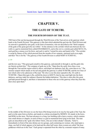 Sacred Texts Egypt EHH Index Index Previous Next

p. 119



                                        CHAPTER V.
                                THE GATE OF TCHETBI.
                          THE FOURTH DIVISION OF THE TUAT.
THE boat of the sun having passed through the Third Division of the Tuat arrives at the gateway which
leads to the Fourth Division. This gateway is like that which admitted the god into the Third Division and
its outwork is guarded by nine gods, in the form of mummies, who are described as the "third company
of the gods of the great god who are within." At the entrance to the corridor which runs between the two
walls is a god in mummied form called ENUERKHATA, and at the exit is a similar god called SETA-TA,
each god has a uraeus over his brow, and each is said to "extend his arms and hands to Ra." The corridor
is swept by flames of fire which proceed from the mouths of two serpents, stationed each at an angle,
and their "fire is for Ra." The gateway of the Fourth Division is called NEBT-S-TCHEFAU,

p. 120

and the text says, "This great god cometh to this gateway, and entereth in through it, and the gods who
are therein acclaim him." The company of gods say to Ra, "Open thou the earth, force thou a way
through the Tuat and the region which is above, and dispel our darkness; hail, Ra, come thou to us." The
monster serpent which stands on his tail and guards the gateway is called TCHETBI, and the two lines of
text which refer to his admission of Ra read, "He who is over this door openeth to Ra. SA saith to
TCHETBI:--'Open [thy] gate to Ra, unfold thy doors to KHUTI, that he may send light into the thick
darkness, and may make his radiance illumine the hidden habitation.' This door is shut after this great
god hath passed through it, and there is lamentation to those who are in this gateway when they hear this
door close upon them."




                                                  Click to view
                                                                        .
                                          The Gate of the serpent Tchetbi




p. 122

In the middle of this Division we see the boat of Ra being towed on its way by four gods of the Tuat; the
god is in the same form as before, and stands in a shrine enveloped by MEHEN. SA stands in the bows,
and HEKA at the stern. The boat advances to a long, low building with a heavy cornice, which contains
nine small shrines or chapels; in each of these is a god in mummied form lying on his back. The nine
gods are described as the "gods who follow Osiris, who are in their abodes" (literally, "holes").
Immediately in front of the nine shrines are two groups, each containing six women, who stand upon a
slope, one half of which appears to be land and the other half water; these women are called "the hour
goddesses which are in the Tuat." Each group is separated from the other by a monster serpent of many
 