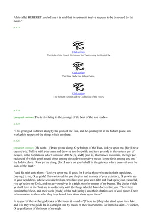 folds called HERERET, and of him it is said that he spawneth twelve serpents to be devoured by the
hours."

p. 123




                                                          Click to view
                                                                                                 .
                                 The Gods of the Fourth Division of the Tuat towing the Boat of Ra




                                                         Click to view
                                                The Nine Gods who follow Osiris.




                                                         Click to view
                                                                                        .
                                       The Serpent Hereret and the Goddesses of the Hours




p. 124

[paragraph continues] The   text relating to the passage of the boat of the sun reads:--

p. 125

"This great god is drawn along by the gods of the Tuat, and he, journeyeth in the hidden place, and
worketh in respect of the things which are there.

p. 126

[paragraph continues] [He
                       saith:--] 'Draw ye me along, O ye beings of the Tuat, look ye upon me, [for] I have
created you. Pull ye with your arms and draw ye me therewith, and turn ye aside to the eastern part of
heaven, to the habitations which surround ARES (or, SAR) [and to] that hidden mountain, the light (or,
radiance) of which goeth round about among the gods who receive me as I come forth among you into
the hidden place. Draw ye me along, [for] I work on your behalf in the gateway which covereth over the
gods of the Tuat.'"

"And Ra saith unto them:--'Look ye upon me, O gods, for I strike those who are in their sepulchres,
[saying], Arise, O ye gods! I have ordered for you the plan and manner of your existence, O ye who are
in your sepulchres, whose souls are broken, who live upon your own filth and feed upon your own offal,
rise up before my Disk, and put ye yourselves in a (right state by means of my beams. The duties which
ye shall have in the Tuat are in conformity with the things which I have decreed for you.' Their food
consisteth of flesh, and their ale is [made] of the red [barley], and their libations are of cool water. There
is lamentation to them after they have heard their doors close upon them."

In respect of the twelve goddesses of the hours it is said:--"[These are] they who stand upon their lake,
and it is they who guide Ra in a straight line by means of their instruments. To them Ra saith:--"Hearken,
O ye goddesses of the hours of the night
 