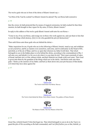 The twelve gods who are in front of the shrine of Khenti Amenti say:--

"Let Him of the Tuat be exalted! Let Khenti Amenti be adored! Thy son Horus hath restored to

p. 136

thee thy crown, he hath protected thee by means of magical ceremonies, he hath crushed for thee thine
enemies, he hath brought to thee vigour for thy arms, O Osiris, Khenti Amenti."

In reply to this address of the twelve gods Khenti Amenti saith unto his son Horus:--

"Come to me, O my son Horus, and avenge me on those who work against me, and cast them to him that
is over the things which destroy, [for] it is he who guardeth the pits [of destruction]."

Then saith Horus unto those gods who are behind the shrine:--

"Make inquisition for me, O gods who are in the following of Khenti Amenti, stand ye up, and withdraw
ye not yourselves, and be ye masters over yourselves, and come, and live delicately on the bread of HU,
and drink ye of the ale of Maat, and live ye upon that whereon my father liveth there. That which
belongeth to you in the hidden place is to be behind the shrine, according to the commandment of Ra. I
call unto you, and behold, it is for you to do what it is your duty [to do].' Their meat consisteth of cakes
of bread, and their ale is of the tchesert drink, and their libations are [made with] cool water. Their food
is given unto them by the guardian of the things which are in the shrine. And Horus saith unto these
gods:--'Smite ye the enemies of my father, and hurl ye them down into your pits because of that deadly
evil which they have done against the

p. 137




                                                     Click to view
                                                                                 .
                                        The Twelve Gods before the Shrine. Heru-ur




                                                       Click to view
                                                                                                      .
                   The Twelve Gods behind the Shrine. Osiris Khent-Amenti. The goddess of Flame (Nesert)




                                                       Click to view
                                                                                       .
                                    The Master of Earths. The Four Masters of their Pits




p. 138

Great One, [which] found (?) him that begot me. That which belongeth to you to do in the Tuat is to
guard the pits of fire according as Ra hath commanded, and I set [this] before you so that, behold, ye
 