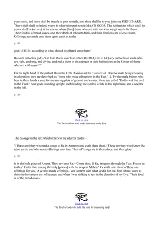 your souls, and there shall be breath to your nostrils, and there shall be to you joints in SEKHET-ARU.
That which shall be indeed yours is what belongeth to the MAATI GODS. The habitations which shall be
yours shall be (or, are) at the corner where [live] those who are with me who weigh words for them.'
Their food is of bread-cakes, and their drink of tchesert drink, and their libations are of cool water.
Offerings are made unto them upon earth as to the

p. 146

god HETEPI, according to what should be offered unto them."

Ra saith unto this god:--"Let him that is over his Corner (HERI-QENBET-F) cry out to those souls who
are right, and true, and divine, and make them to sit at peace in their habitations at the Corner of those
who are with myself."

On the right hand of the path of Ra in the Fifth Division of the Tuat are:--1. Twelve male beings bowing
in adoration; they are described as "those who make adorations in the Tuat." 2. Twelve male beings who
bear in their hands a cord for measuring plots of ground and estates; these are called "Holders of the cord
in the Tuat." Four gods, standing upright, each holding the symbol of life in his right hand, and a sceptre
in the left.

p. 148




                                                   Click to view
                                                                               .
                                   The Twelve Gods who make adoration in the Tuat




The passage in the text which refers to the adorers reads:--

"[These are] they who make songs to Ra in Amentet and exalt Heru-khuti. [These are they who] knew Ra
upon earth, and who made offerings unto him. Their offerings are in their place, and their glory

p. 149

is in the holy place of Ament. They say unto Ra:--'Come thou, O Ra, progress through the Tuat. Praise be
to thee! Enter thou among the holy [places] with the serpent Mehen.' Ra saith unto them:--'There are
offerings for you, O ye who made offerings. I am content with what ye did for me, both when I used to
shine in the eastern part of heaven, and when I was sinking to rest in the chamber of my Eye.' Their food
is of the bread-cakes




                                                   Click to view
                                                                                    .
                                 The Twelve Gods who hold the cord for measuring land
 