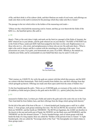 of Ra, and their drink is of his tcheser drink, and their libations are made of cool water, and offerings are
made unto them on the earth in [return] for the praisings which they make unto Ra in Ament."

The passage in the text which refers to the holders of the measuring cord reads:--

"[These are they who] hold the measuring cord in Ament, and they go over therewith the fields of the
KHU (i.e., the beatified spirits). [Ra saith to

p. 150

them]:--'Take ye the cord, draw it tight, and mark out the limit (or, passage) of the fields of Amentet, the
KHU whereof are in your abodes, and the gods whereof are on your thrones.' The KHU of NETERTI are
in the Field of Peace, [and] each KHU hath been judged by him that is in the cord. Righteousness is to
those who are (i.e., who exist), and unrighteousness to those who are not. Ra saith unto them:--'What is
right is the cord in Ament, and Ra is content with the stretching (or, drawing) of the same. Your
possessions are yours, O ye gods, your homesteads are yours, O ye KHU. Behold ye, Ra maketh (or,
worketh) your fields, and he commandeth on your behalf that there may be sand (?) with you."




                                                   Click to view
                                               The Four Henbi Gods.




"Hail, journey on, O KHUTI, for verily the gods are content with that which they possess, and the KHU
are content with their homesteads. Their food [cometh] from Sekhet-Aru, and their offerings from that
which springeth up therein. Offerings are made unto them upon earth from the estate of Sekhet-Aru."

To the four bearded gods Ra saith:--"Holy are ye, O HENBI gods, ye overseers of the cords in Amentet.
[O stablish ye fields and give [them] to the gods and to the KHU (i.e., spirits) [after] they have been

p. 151

measured in Sekhet-Aaru. Let them give fields and sand to the gods and to the souls who are in the Tuat.
Their food shall be from Sekhet-Aaru, and their offerings from the things which spring forth therein]."

On the left of the path of the boat of Ra are:--1. A hawk-headed god, leaning upon a staff; he is called
Horus. 2. Four groups, each group containing four men. The first are RETH, the second are AAMU, the
third axe NEHESU, and the fourth are THEMEHU. The RETH are Egyptians, the AAMU are dwellers in
the deserts to the east and north-east of Egypt, the NEHESU are the black races and NEGROES, and the
THEMEHU are the fair-skinned Libyans. 3. Twelve bearded beings, each of whom grasps with both
hands the body of a long serpent; these are called the "Holders of the period of time in Ament." 4. Eight
bearded gods, who are called the "Sovereign chiefs of the Tuat." The hieroglyphic text which relates to
these groups reads:--

p. 153
 