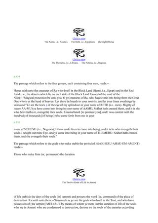 Click to view
                         The Aamu, i.e., Asiatics.   The Reth, i.e., Egyptians.                   .
                                                                                  (far right) Horus




                                                     Click to view
                                                                                    .
                                The Themehu, i.e., Libyans. The Nehesu, i.e., Negroes




p. 154

The passage which refers to the four groups, each containing four men, reads:--

Horus saith unto the creatures of Ra who dwell in the Black Land (Qemt, i.e., Egypt) and in the Red
Land (i.e., the deserts which lie on each side of the Black Land formed of the mud of the
Nile):--"Magical protection be unto you, O ye creatures of Ra, who have come into being from the Great
One who is at the head of heaven! Let there be breath to your nostrils, and let your linen swathings be
unloosed! Ye are the tears 1 of the eye of my splendour in your name of RETH (i.e., men). Mighty of
issue (AA-MU) ye have come into being in your name of AAMU; Sekhet hath created them, and it is she
who delivereth (or, avengeth) their souls. I masturbated [to produce you], and I was content with the
hundreds of thousands [of beings] who came forth from me in your

p. 155

name of NEHESU (i.e., Negroes); Horus made them to come into being, and it is he who avengeth their
souls. I sought out mine Eye, and ye came into being in your name of THEMEHU; Sekhet hath created
them, and she avengeth their souls."

The passage which refers to the gods who make stable the period of life (KHERU-AHAU-EM-AMENT)
reads:--

Those who make firm (or, permanent) the duration




                                                    Click to view
                                                                          .
                                           The Twelve Gods of Life in Ament




of life stablish the days of the souls [in] Amenti and possess the word (or, command) of the place of
destruction. Ra saith unto them:--"Inasmuch as ye are the gods who dwell in the Tuat, and who have
possession of [the serpent] METERUI, by means of whom ye mete out the duration of life of the souls
who are in Amenti who are condemned to destruction, destroy ye the souls of the enemies according
 