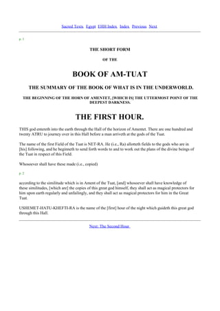 Sacred Texts Egypt EHH Index Index Previous Next

p. 1


                                           THE SHORT FORM

                                                   OF THE



                                 BOOK OF AM-TUAT
       THE SUMMARY OF THE BOOK OF WHAT IS IN THE UNDERWORLD.

  THE BEGINNING OF THE HORN OF AMENTET, [WHICH IS] THE UTTERMOST POINT OF THE
                              DEEPEST DARKNESS.



                                   THE FIRST HOUR.
THIS god entereth into the earth through the Hall of the horizon of Amentet. There are one hundred and
twenty ATRU to journey over in this Hall before a man arriveth at the gods of the Tuat.

The name of the first Field of the Tuat is NET-RA. He (i.e., Ra) allotteth fields to the gods who are in
[his] following, and he beginneth to send forth words to and to work out the plans of the divine beings of
the Tuat in respect of this Field.

Whosoever shall have these made (i.e., copied)

p. 2

according to the similitude which is in Ament of the Tuat, [and] whosoever shall have knowledge of
these similitudes, [which are] the copies of this great god himself, they shall act as magical protectors for
him upon earth regularly and unfailingly, and they shall act as magical protectors for him in the Great
Tuat.

USHEMET-HATU-KHEFTI-RA is the name of the [first] hour of the night which guideth this great god
through this Hall.


                                           Next: The Second Hour
 