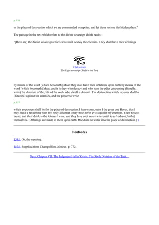 p. 156

to the place of destruction which ye are commanded to appoint, and let them not see the hidden place."

The passage in the text which refers to the divine sovereign chiefs reads:--

"[Here are] the divine sovereign chiefs who shall destroy the enemies. They shall have their offerings




                                                   Click to view
                                                                            .
                                       The Eight sovereign Chiefs in the Tuat




by means of the word [which becometh] Maat; they shall have their oblations upon earth by means of the
word [which becometh] Maat, and it is they who destroy and who pass the edict concerning (literally,
write) the duration of the, life of the souls who dwell in Amenti. The destruction which is yours shall be
[directed] against the enemies, and the power to write

p. 157

which ye possess shall be for the place of destruction. I have come, even I the great one Horus, that I
may make a reckoning with my body, and that I may shoot forth evils against my enemies. Their food is
bread, and their drink is the tchesert wine, and they have cool water wherewith to refresh (or, bathe)
themselves. [Offerings are made to them upon earth. One doth not enter into the place of destruction.] 1



                                                  Footnotes
154:1 Or, the weeping.

157:1 Supplied from Champollion, Notices, p. 772.


             Next: Chapter VII. The Judgment Hall of Osiris. The Sixth Division of the Tuat.
 