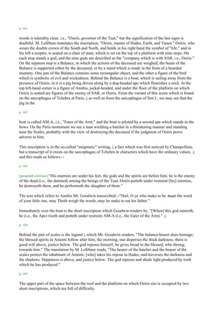 p. 161

words is tolerably clear, i.e., "Osiris, governor of the Tuat," but the signification of the last signs is
doubtful. M. Lefébure translates the inscription, "Osiris, master of Hades, Earth, and Tanen." Osiris, who
wears the double crown of the South and North, and holds in his right hand the symbol of "life," and in
his left a sceptre, is seated on a chair of state, which is set on the top of a platform with nine steps. On
each stop stands a god, and the nine gods are described as the "company which is with SAR, i.e., Osiris."
On the topmost step is a Balance, in which the actions of the deceased are weighed; the beam of the
Balance is supported either by the deceased, or by a stand which is made in the form of a bearded
mummy. One pan of the Balance contains some rectangular object, and the other a figure of the bird
which is symbolic of evil and wickedness. Behind the Balance is a boat, which is sailing away from the
presence of Osiris; in it is a pig being driven along by a dog-headed ape which flourishes a stick. In the
top left-hand corner is a figure of Anubis, jackal-headed, and under the floor of the platform on which
Osiris is seated are figures of the enemy of SAR, or Osiris. From the variant of this scene which is found
on the sarcophagus of Tchehra at Paris, 1 as well as from the sarcophagus of Seti I., we may see that the
pig in the

p. 162

boat is called AM-A, i.e., "Eater of the Arm," and the boat is piloted by a second ape which stands in the
bows. On the Paris monument we see a man wielding a hatchet in a threatening manner and standing
near the Scales, probably with the view of destroying the deceased if the judgment of Osiris prove
adverse to him.

This inscription is in the so-called "enigmatic" writing, 1 a fact which was first noticed by Champollion,
but a transcript of it exists on the sarcophagus of Tchehra in characters which have the ordinary values, 2
and this reads as follows:--

p. 163

[paragraph continues] "His
                         enemies are under his feet, the gods and the spirits are before him; he is the enemy
of the dead (i.e., the damned) among the beings of the Tuat, Osiris putteth under restraint [his] enemies,
he destroyeth them, and he performeth the slaughter of them."

The text which refers to Anubis Mr. Goodwin transcribed:--"Hail, O ye who make to be maat the word
of your little one, may Thoth weigh the words, may he make to eat his father."

Immediately over the boat is the short inscription which Goodwin renders by, "[When] this god entereth,
he (i.e., the Ape) riseth and putteth under restraint AM-A (i.e., the Eater of the Arm)." 1

p. 164

Behind the pair of scales is the legend 1 which Mr. Goodwin renders, "The balance-bearer does homage;
the blessed spirits in Amenti follow after him; the morning, star disperses the thick darkness; there is
good will above, justice below. The god reposes himself, he gives bread to the blessed, who throng,
towards him." The translation by M. Lefébure reads, "The bearer of the hatchet and the bearer of the
scales protect the inhabitant of Amenti, [who] takes his repose in Hades, and traverses the darkness and
the shadows. Happiness is above, and justice below. The god reposes and sheds light produced by truth
which he has produced."

p. 165

The upper part of the space between the roof and the platform on which Osiris sits is occupied by two
short inscriptions, which are full of difficulty.
 