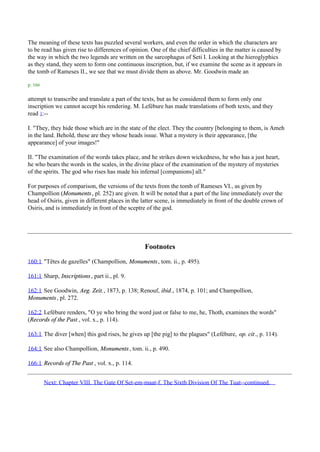 The meaning of these texts has puzzled several workers, and even the order in which the characters are
to be read has given rise to differences of opinion. One of the chief difficulties in the matter is caused by
the way in which the two legends are written on the sarcophagus of Seti I. Looking at the hieroglyphics
as they stand, they seem to form one continuous inscription, but, if we examine the scene as it appears in
the tomb of Rameses II., we see that we must divide them as above. Mr. Goodwin made an

p. 166

attempt to transcribe and translate a part of the texts, but as he considered them to form only one
inscription we cannot accept his rendering. M. Lefébure has made translations of both texts, and they
read 1:--

I. "They, they hide those which are in the state of the elect. They the country [belonging to them, is Ameh
in the land. Behold, these are they whose heads issue. What a mystery is their appearance, [the
appearance] of your images!"

II. "The examination of the words takes place, and he strikes down wickedness, he who has a just heart,
he who bears the words in the scales, in the divine place of the examination of the mystery of mysteries
of the spirits. The god who rises has made his infernal [companions] all."

For purposes of comparison, the versions of the texts from the tomb of Rameses VI., as given by
Champollion (Monuments , pl. 252) are given. It will be noted that a part of the line immediately over the
head of Osiris, given in different places in the latter scene, is immediately in front of the double crown of
Osiris, and is immediately in front of the sceptre of the god.




                                                  Footnotes
160:1 "Têtes de gazelles" (Champollion, Monuments , tom. ii., p. 495).

161:1 Sharp, Inscriptions , part ii., pl. 9.

162:1 See Goodwin, Aeg. Zeit., 1873, p. 138; Renouf, ibid., 1874, p. 101; and Champollion,
Monuments , pl. 272.

162:2 Lefébure renders, "O ye who bring the word just or false to me, he, Thoth, examines the words"
(Records of the Past , vol. x., p. 114).

163:1 The diver [when] this god rises, he gives up [the pig] to the plagues" (Lefébure, op. cit., p. 114).

164:1 See also Champollion, Monuments , tom. ii., p. 490.

166:1 Records of The Past , vol. x., p. 114.


         Next: Chapter VIII. The Gate Of Set-em-maat-f. The Sixth Division Of The Tuat--continued.
 