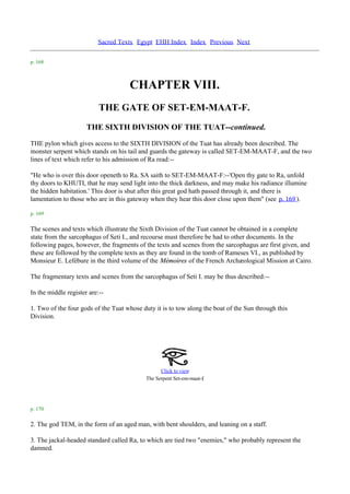 Sacred Texts Egypt EHH Index Index Previous Next

p. 168



                                     CHAPTER VIII.
                           THE GATE OF SET-EM-MAAT-F.
                      THE SIXTH DIVISION OF THE TUAT--continued.
THE pylon which gives access to the SIXTH DIVISION of the Tuat has already been described. The
monster serpent which stands on his tail and guards the gateway is called SET-EM-MAAT-F, and the two
lines of text which refer to his admission of Ra read:--

"He who is over this door openeth to Ra. SA saith to SET-EM-MAAT-F:--'Open thy gate to Ra, unfold
thy doors to KHUTI, that he may send light into the thick darkness, and may make his radiance illumine
the hidden habitation.' This door is shut after this great god hath passed through it, and there is
lamentation to those who are in this gateway when they hear this door close upon them" (see p. 169 ).

p. 169

The scenes and texts which illustrate the Sixth Division of the Tuat cannot be obtained in a complete
state from the sarcophagus of Seti I., and recourse must therefore be had to other documents. In the
following pages, however, the fragments of the texts and scenes from the sarcophagus are first given, and
these are followed by the complete texts as they are found in the tomb of Rameses VI., as published by
Monsieur E. Lefébure in the third volume of the Mémoires of the French Archæological Mission at Cairo.

The fragmentary texts and scenes from the sarcophagus of Seti I. may be thus described:--

In the middle register are:--

1. Two of the four gods of the Tuat whose duty it is to tow along the boat of the Sun through this
Division.




                                                  Click to view
                                                                    .
                                            The Serpent Set-em-maat-f




p. 170

2. The god TEM, in the form of an aged man, with bent shoulders, and leaning on a staff.

3. The jackal-headed standard called Ra, to which are tied two "enemies," who probably represent the
damned.
 