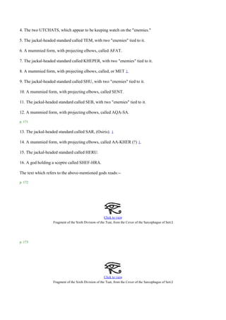 4. The two UTCHATS, which appear to be keeping watch on the "enemies."

5. The jackal-headed standard called TEM, with two "enemies" tied to it.

6. A mummied form, with projecting elbows, called AFAT.

7. The jackal-headed standard called KHEPER, with two "enemies" tied to it.

8. A mummied form, with projecting elbows, called, or MET 1.

9. The jackal-headed standard called SHU, with two "enemies" tied to it.

10. A mummied form, with projecting elbows, called SENT.

11. The jackal-headed standard called SEB, with two "enemies" tied to it.

12. A mummied form, with projecting elbows, called AQA-SA.

p. 171

13. The jackal-headed standard called SAR, (Osiris).         1


14. A mummied form, with projecting elbows, called AA-KHER (?) 1.

15. The jackal-headed standard called HERU.

16. A god holding a sceptre called SHEF-HRA.

The text which refers to the above-mentioned gods reads:--

p. 172




                                                        Click to view
                   Fragment of the Sixth Division of the Tuat, from the Cover of the Sarcophagus of Seti .I




p. 173




                                                        Click to view
                   Fragment of the Sixth Division of the Tuat, from the Cover of the Sarcophagus of Seti .I
 