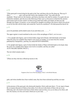 p. 174

"[This great god is towed along by the gods in the Tuat, and those who tow Ra along say, 'Rise up, O
disk,] . . . . . . . . . . . . god, verily get thee forth to the standards of Seb.' Tem saith unto the
standards:--'Keep ward over the enemies, and bind ye fast those who shall be smitten. O ye gods who are
behind the standards, and who are in the following of Seb, I give ye the power to bind fast the enemies
and to keep ward over the wicked. Let them not go forth from under your hands, let them not slip
through your fingers. O enemies, ye are reckoned for slaughter according to the decree which [was given]
to you by him that with his body, and created the Tuat by his members(?). He hath passed the decree for

p. 175

you to be punished, and he taketh count of you and what ye do . . . . . . . '"

The upper register is much mutilated on the cover of the sarcophagus of Seti I.; on it we see:--

1. Five upright male figures, each of whom holds a large loaf of bread, with both hands on his head;
when the scene was complete these figures were twelve in number, as we learn from the variants
published by Champollion, 1and they are called HETEPTI-KHEPERU.

2. Six upright male figures, each of whom holds the feather of Maat with both hands on his head; when
the scene was complete these figures were twelve in number, and they are called
AUTU-MAAMU-KHERU-MAAT 2.

The text which remains reads:--

p. 176

"[These are they who have offered up incense to the




                                                        Click to view
                          Fragment of the Cover of the Sarcophagus of Seti I. in the British Museum.



gods, and whose doubles have been washed, maat, they have been reckoned up and they are maat

p. 177

in the presence of the great god, who destroyeth iniquities. Osiris saith unto them:--'Ye are maat of maat.
Be ye at peace [because of what] ye have done, O ye who are in the forms of those who are in my
following, and- who dwell in the house of him whose souls are holy. Live ye on what ye live there, and
have the mastery over the cool waters which are in your Lake . . . . .'"
 