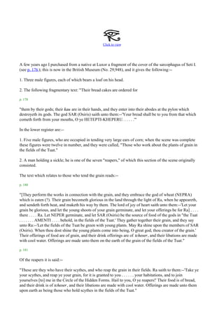 Click to view




A few years ago I purchased from a native at Luxor a fragment of the cover of the sarcophagus of Seti I.
(see p. 176 ); this is now in the British Museum (No. 29,948), and it gives the following:--

1. Three male figures, each of which bears a loaf on his head.

2. The following fragmentary text: "Their bread cakes are ordered for

p. 178

"them by their gods; their kau are in their hands, and they enter into their abodes at the pylon which
destroyeth its gods. The god SAR (Osiris) saith unto them:--'Your bread shall be to you from that which
cometh forth from your mouths, O ye HETEPTI-KHEPERU. . . . . .'"

In the lower register are:--

1. Five male figures, who are occupied in tending very large ears of corn; when the scene was complete
these figures were twelve in number, and they were called, "Those who work about the plants of grain in
the fields of the Tuat."

2. A man holding a sickle; he is one of the seven "reapers," of which this section of the scene originally
consisted.

The text which relates to those who tend the grain reads:--

p. 180

"[They perform the works in connection with the grain, and they embrace the god of wheat (NEPRA)
which is eaten (?). Their grain becometh glorious in the land through the light of Ra, when he appeareth,
and sendeth forth heat, and maketh his way by them. The lord of joy of heart saith unto them:--'Let your
grain be glorious, and let the young shoots of your grain germinate, and let your offerings be for Ra] . . . .
there . . . . Ra. Let NEPER germinate, and let SAR (Osiris) be the source of food of the gods in "the Tuat
. . . . . . . AMENTI . . . . behold, in the fields of the Tuat.' They gather together their grain, and they say
unto Ra:--'Let the fields of the Tuat be green with young plants. May Ra shine upon the members of SAR
(Osiris). When thou dost shine the young plants come into being, O great god, thou creator of the grain.'
Their offerings of food are of grain, and their drink offerings are of tcheser , and their libations are made
with cool water. Offerings are made unto them on the earth of the grain of the fields of the Tuat."

p. 181

Of the reapers it is said:--

"These are they who have their scythes, and who reap the grain in their fields. Ra saith to them:--'Take ye
your scythes, and reap ye your grain, for it is granted to you . . . . . . your habitations, and to join
yourselves [to] me in the Circle of the Hidden Forms. Hail to you, O ye reapers!' Their food is of bread,
and their drink is of tcheser , and their libations are made with cool water. Offerings are made unto them
upon earth as being those who hold scythes in the fields of the Tuat."
 