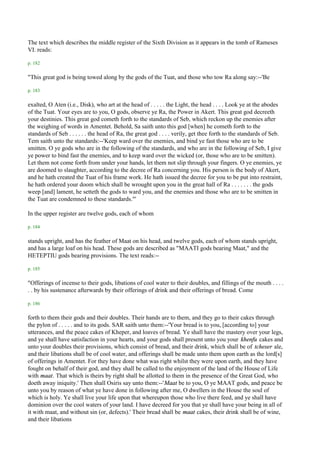 The text which describes the middle register of the Sixth Division as it appears in the tomb of Rameses
VI. reads:

p. 182

"This great god is being towed along by the gods of the Tuat, and those who tow Ra along say:--'Be

p. 183

exalted, O Aten (i.e., Disk), who art at the head of . . . . . the Light, the head . . . . Look ye at the abodes
of the Tuat. Your eyes are to you, O gods, observe ye Ra, the Power in Akert. This great god decreeth
your destinies. This great god cometh forth to the standards of Seb, which reckon up the enemies after
the weighing of words in Amentet. Behold, Sa saith unto this god [when] he cometh forth to the
standards of Seb . . . . . . the head of Ra, the great god . . . . verily, get thee forth to the standards of Seb.
Tem saith unto the standards:--'Keep ward over the enemies, and bind ye fast those who are to be
smitten. O ye gods who are in the following of the standards, and who are in the following of Seb, I give
ye power to bind fast the enemies, and to keep ward over the wicked (or, those who are to be smitten).
Let them not come forth from under your hands, let them not slip through your fingers. O ye enemies, ye
are doomed to slaughter, according to the decree of Ra concerning you. His person is the body of Akert,
and he hath created the Tuat of his frame work. He hath issued the decree for you to be put into restraint,
he hath ordered your doom which shall be wrought upon you in the great hall of Ra . . . . . . . the gods
weep [and] lament, he setteth the gods to ward you, and the enemies and those who are to be smitten in
the Tuat are condemned to these standards."'

In the upper register are twelve gods, each of whom

p. 184

stands upright, and has the feather of Maat on his head, and twelve gods, each of whom stands upright,
and has a large loaf on his head. These gods are described as "MAATI gods bearing Maat," and the
HETEPTIU gods bearing provisions. The text reads:--

p. 185

"Offerings of incense to their gods, libations of cool water to their doubles, and fillings of the mouth . . . .
. . by his sustenance afterwards by their offerings of drink and their offerings of bread. Come

p. 186

forth to them their gods and their doubles. Their hands are to them, and they go to their cakes through
the pylon of . . . . . and to its gods. SAR saith unto them:--'Your bread is to you, [according to] your
utterances, and the peace cakes of Kheper, and loaves of bread. Ye shall have the mastery over your legs,
and ye shall have satisfaction in your hearts, and your gods shall present unto you your khenfu cakes and
unto your doubles their provisions, which consist of bread, and their drink, which shall be of tcheser ale,
and their libations shall be of cool water, and offerings shall be made unto them upon earth as the lord[s]
of offerings in Amentet. For they have done what was right whilst they were upon earth, and they have
fought on behalf of their god, and they shall be called to the enjoyment of the land of the House of Life
with maat. That which is theirs by right shall be allotted to them in the presence of the Great God, who
doeth away iniquity.' Then shall Osiris say unto them:--'Maat be to you, O ye MAAT gods, and peace be
unto you by reason of what ye have done in following after me, O dwellers in the House the soul of
which is holy. Ye shall live your life upon that whereupon those who live there feed, and ye shall have
dominion over the cool waters of your land. I have decreed for you that ye shall have your being in all of
it with maat, and without sin (or, defects).' Their bread shall be maat cakes, their drink shall be of wine,
and their libations
 