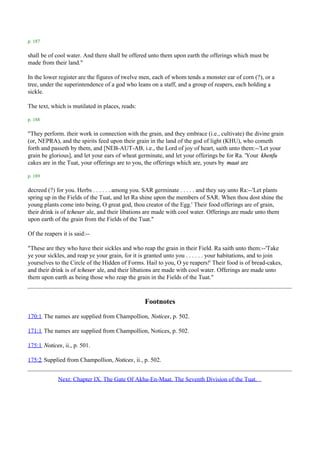 p. 187

shall be of cool water. And there shall be offered unto them upon earth the offerings which must be
made from their land."

In the lower register are the figures of twelve men, each of whom tends a monster ear of corn (?), or a
tree, under the superintendence of a god who leans on a staff, and a group of reapers, each holding a
sickle.

The text, which is mutilated in places, reads:

p. 188

"They perform. their work in connection with the grain, and they embrace (i.e., cultivate) the divine grain
(or, NEPRA), and the spirits feed upon their grain in the land of the god of light (KHU), who cometh
forth and passeth by them, and [NEB-AUT-AB, i.e., the Lord of joy of heart, saith unto them:--'Let your
grain be glorious], and let your ears of wheat germinate, and let your offerings be for Ra. 'Your khenfu
cakes are in the Tuat, your offerings are to you, the offerings which are, yours by maat are

p. 189

decreed (?) for you. Herbs . . . . . . among you. SAR germinate . . . . . and they say unto Ra:--'Let plants
spring up in the Fields of the Tuat, and let Ra shine upon the members of SAR. When thou dost shine the
young plants come into being, O great god, thou creator of the Egg.' Their food offerings are of grain,
their drink is of tcheser ale, and their libations are made with cool water. Offerings are made unto them
upon earth of the grain from the Fields of the Tuat."

Of the reapers it is said:--

"These are they who have their sickles and who reap the grain in their Field. Ra saith unto them:--'Take
ye your sickles, and reap ye your grain, for it is granted unto you . . . . . . your habitations, and to join
yourselves to the Circle of the Hidden of Forms. Hail to you, O ye reapers!' Their food is of bread-cakes,
and their drink is of tcheser ale, and their libations are made with cool water. Offerings are made unto
them upon earth as being those who reap the grain in the Fields of the Tuat."



                                                  Footnotes
170:1 The names are supplied from Champollion, Notices, p. 502.

171:1 The names are supplied from Champollion, Notices, p. 502.

175:1 Notices, ii., p. 501.

175:2 Supplied from Champollion, Notices, ii., p. 502.


             Next: Chapter IX. The Gate Of Akha-En-Maat. The Seventh Division of the Tuat.
 