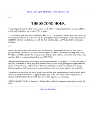 Sacred Texts Egypt EHH Index Index Previous Next

p. 4



                               THE SECOND HOUR.
This great god afterwards taketh up his position in UR-NEST, which is three hundred and nine ATRU in
length, and one hundred and twenty ATRU in width.

The name of the gods who are in this Field is, BAIU-TUATI. Whosoever knoweth their names shall have
his existence with them, and unto him shall this great god allot fields in the place wherein they are in the
FIELD OF URNES. He shall stand up with the Gods who Stand Up (AHAU), he shall travel on in the
following

p. 5

of this great god, he shall enter into the earth, he shall force a way through the Tuat, he shall cleave a
passage through the tresses of the gods with flowing hair (HENKSU), he shall travel on by the EATER
OF THE ASS (AM-AA) after the emptying of the lands, he shall eat bread-cakes in the Boat of the Earth,
and there shall be given unto him the fore-part of TATUBA.

Whosoever shall have made in writing (or, in drawing) similitudes of the BAIU-TUATI (i.e., the Souls of
the Tuat) in the forms in which they are in Ament of the Tuat-now the beginning of such representations
should be from Amentet,--and whosoever shall make offerings unto them upon earth in their names,
[these things I say] shall act as magical protectors to that person upon earth, regularly and unfailingly.

And whosoever shall know the words which the gods of the Tuat speak to this god, and the words which
are said by him to them when he is approaching the gods of the Tuat, [these words I say] shall act as
magical protectors to him that knoweth them upon earth, regularly and unfailingly.

SHESAT-MAKET-NEB-S is the name of the hour of the night which guideth this great god through this
Field.


                                            Next: The Third Hour
 