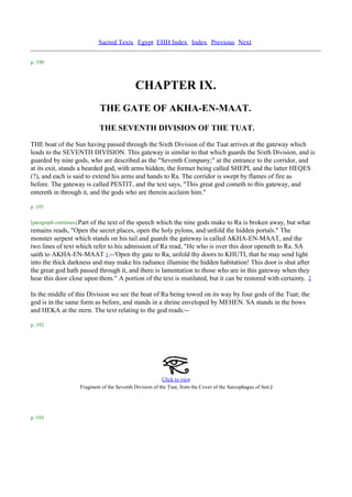 Sacred Texts Egypt EHH Index Index Previous Next

p. 190



                                               CHAPTER IX.
                               THE GATE OF AKHA-EN-MAAT.
                              THE SEVENTH DIVISION OF THE TUAT.
THE boat of the Sun having passed through the Sixth Division of the Tuat arrives at the gateway which
leads to the SEVENTH DIVISION. This gateway is similar to that which guards the Sixth Division, and is
guarded by nine gods, who are described as the "Seventh Company;" at the entrance to the corridor, and
at its exit, stands a bearded god, with arms hidden, the former being called SHEPI, and the latter HEQES
(?), and each is said to extend his arms and hands to Ra. The corridor is swept by flames of fire as
before. The gateway is called PESTIT, and the text says, "This great god cometh to this gateway, and
entereth in through it, and the gods who are therein acclaim him."

p. 191

[paragraph continues] Part
                       of the text of the speech which the nine gods make to Ra is broken away, but what
remains reads, "Open the secret places, open the holy pylons, and unfold the hidden portals." The
monster serpent which stands on his tail and guards the gateway is called AKHA-EN-MAAT, and the
two lines of text which refer to his admission of Ra read, "He who is over this door openeth to Ra. SA
saith to AKHA-EN-MAAT 1:--'Open thy gate to Ra, unfold thy doors to KHUTI, that he may send light
into the thick darkness and may make his radiance illumine the hidden habitation! This door is shut after
the great god hath passed through it, and there is lamentation to those who are in this gateway when they
hear this door close upon them." A portion of the text is mutilated, but it can be restored with certainty. 2

In the middle of this Division we see the boat of Ra being towed on its way by four gods of the Tuat; the
god is in the same form as before, and stands in a shrine enveloped by MEHEN. SA stands in the bows
and HEKA at the stern. The text relating to the god reads:--

p. 192




                                                           Click to view
                      Fragment of the Seventh Division of the Tuat, from the Cover of the Sarcophagus of Seti .I




p. 193
 