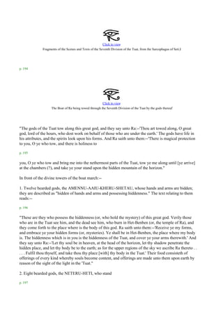 Click to view
              Fragments of the Scenes and Texts of the Seventh Division of the Tuat, from the Sarcophagus of Seti.I




p. 194




                                                        Click to view
                                                                                                         .
                    The Boat of Ra being towed through the Seventh Division of the Tuat by the gods thereof




"The gods of the Tuat tow along this great god, and they say unto Ra:--'Thou art towed along, O great
god, lord of the hours, who dost work on behalf of those who are under the earth.' The gods have life in
his attributes, and the spirits look upon his forms. And Ra saith unto them:--'There is magical protection
to you, O ye who tow, and there is holiness to

p. 195

you, O ye who tow and bring me into the nethermost parts of the Tuat, tow ye me along until [ye arrive]
at the chambers (?), and take ye your stand upon the hidden mountain of the horizon."

In front of the divine towers of the boat march:--

1. Twelve bearded gods, the AMENNU-AAIU-KHERU-SHETAU, whose hands and arms are bidden;
they are described as "hidden of hands and arms and possessing hiddenness." The text relating to them
reads:--

p. 196

"These are they who possess the hiddenness (or, who hold the mystery) of this great god. Verily those
who are in the Tuat see him, and the dead see him, who burn in Het-Benben (or, the temple of Ra), and
they come forth to the place where is the body of this god. Ra saith unto them:--'Receive ye my forms,
and embrace ye your hidden forms (or, mysteries). Ye shall be in Het-Benben, the place where my body
is. The hiddenness which is in you is the hiddenness of the Tuat, and cover ye your arms therewith.' And
they say unto Ra:--'Let thy soul be in heaven, at the head of the horizon, let thy shadow penetrate the
hidden place, and let thy body be to the earth; as for the upper regions of the sky we ascribe Ra thereto . .
. . . Fulfil thou thyself, and take thou thy place [with] thy body in the Tuat.' Their food consisteth of
offerings of every kind whereby souls become content, and offerings are made unto them upon earth by
reason of the sight of the light in the 'Tuat."

2. Eight bearded gods, the NETERU-HETI, who stand

p. 197
 