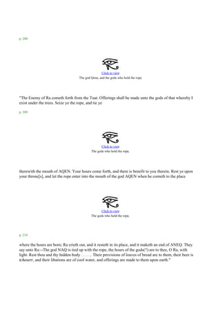 p. 208




                                                    Click to view
                                                                                .
                                     The god Qena, and the gods who hold the rope




"The Enemy of Ra cometh forth from the Tuat. Offerings shall be made unto the gods of that whereby I
exist under the trees. Seize ye the rope, and tie ye

p. 209




                                                    Click to view
                                             The gods who hold the rope.




therewith the mouth of AQEN. Your hours come forth, and there is benefit to you therein. Rest ye upon
your throne[s], and let the rope enter into the mouth of the god AQEN when he cometh to the place




                                                    Click to view
                                             The gods who hold the rope.




p. 210

where the hours are born; Ra crieth out, and it resteth in its place, and it maketh an end of ANEQ. They
say unto Ra:--The god NAQ is tied up with the rope, the hours of the gods(?) are to thee, O Ra, with
light. Rest thou and thy hidden body . . . . .. Their provisions of loaves of bread are to them, their beer is
tchesert, and their libations are of cool water, and offerings are made to them upon earth."
 