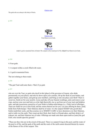 Click to view
                                            .
The gods who are asleep in the body of Osiris




p. 213




                                                            Click to view
                                                       Four Khast-ta-rut Gods.




                                                           Click to view
             (Left) A god in mummied form. (Center) The serpent in the round pool of fire. ( ight) Four Khast-ta-rut Gods.
                                                                                           R




p. 214

4. Four gods.

5. A serpent within a circle filled with water.

6. A god in mummied form.

The text relating to these reads:

p. 216

"The god Tuati saith unto them:--'Hail, O ye gods

p. 217

who are over the Tuat, ye gods who dwell in this [place] of the governor of Ament, who abide
permanently on your places, and who lie down upon your couches, lift up the flesh of your bodies, and
gather together your bones, and gird up your members, and bring ye into one place your flesh! There is
sweet (or, fresh) air for your nostrils. Loose and take off your funeral swathings, untie and remove your
wigs, unclose your eyes and look ye at the light therewith, rise ye up from out of your inert and helpless
state, and take possession yourselves of your fields in Sekhet-nebt-hetepu (i.e., Field, lord of offerings).
There are fields for you in this Field, and the waters thereof are for you. Let your offering be there, [and]
fields from Nebt-hetepu.' Their libations shall be of water. It is the serpent NEHEP who giveth their
bodies [and] their souls, and they journey on to SEKHET-AARU to have dominion over their libations,
and to walk over the earth. They count up their flesh, their food is of bread-cakes, and their drink is of
tchesert ale, and their libations are of water. Offerings are made unto them upon earth as [unto] the god
SAH, who resteth upon his ground."

"These are they who are in the circuit of this pool. There is a serpent living in this pool, and the water of
the pool is of fire, and the gods of the earth and the souls of the earth cannot descend thereto by reason
of the flames of fire of this serpent. This
 
