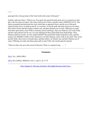 p. 218

great god who is the governor of the Tuat liveth in the water of this pool."

And Ra, saith unto them:--"Hail to you, O ye gods who guard this holy pool, give ye yourselves to him
that is the Governor of Aukert. The water of this pool is Osiris, and this water is KHENTI-TUAT. This
flame consumeth and destroyeth the souls which dare to approach Osiris, and the awe of this pool
cannot be done away, or made an end of, or overcome. As for the gods who keep ward over its waters,
their food is bread, and their drink is tchesert ale, and their libations are of water. Offerings are made
unto them upon earth as unto TERI in Amentet, lord of (offerings. There are fields for you in this Field,
and the waters thereof are for you. Let your offerings be there [and] fields from Nebt-hetepu. Their
libations shall be of water. It is the serpent NEHEP who giveth their bodies [and] their souls, and they
journey into SEKHET-AARU to have dominion over their libations, and to walk on the earth. They count
up their limbs, their food is of bread-cakes, and their drink is of tchesert ale, and their libations are of
water. Offerings are made unto them upon earth as unto SAH, who resteth upon his ground.

"These are they who are in the circuit of this pool. There is a serpent living . . . . . ."



                                                    Footnotes
191:1 Var., AKHA-HRA.

191:2 See Lefébure, Mémoires, tom. ii., part ii., pl. 11 ff.


                   Next: Chapter X. The Gate of Set-hra. The Eighth Division of the Tuat.
 