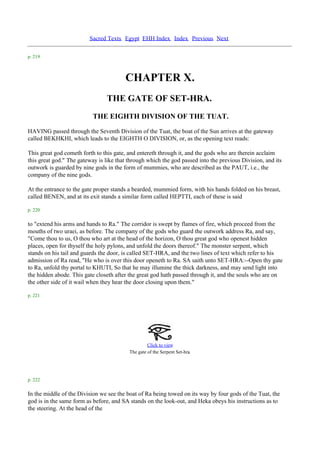 Sacred Texts Egypt EHH Index Index Previous Next

p. 219



                                        CHAPTER X.
                                 THE GATE OF SET-HRA.
                           THE EIGHTH DIVISION OF THE TUAT.
HAVING passed through the Seventh Division of the Tuat, the boat of the Sun arrives at the gateway
called BEKHKHI, which leads to the EIGHTH O DIVISION, or, as the opening text reads:

This great god cometh forth to this gate, and entereth through it, and the gods who are therein acclaim
this great god." The gateway is like that through which the god passed into the previous Division, and its
outwork is guarded by nine gods in the form of mummies, who are described as the PAUT, i.e., the
company of the nine gods.

At the entrance to the gate proper stands a bearded, mummied form, with his hands folded on his breast,
called BENEN, and at its exit stands a similar form called HEPTTI, each of these is said

p. 220

to "extend his arms and hands to Ra." The corridor is swept by flames of fire, which proceed from the
mouths of two uraei, as before. The company of the gods who guard the outwork address Ra, and say,
"Come thou to us, O thou who art at the head of the horizon, O thou great god who openest hidden
places, open for thyself the holy pylons, and unfold the doors thereof." The monster serpent, which
stands on his tail and guards the door, is called SET-HRA, and the two lines of text which refer to his
admission of Ra read, "He who is over this door openeth to Ra. SA saith unto SET-HRA:--Open thy gate
to Ra, unfold thy portal to KHUTI, So that he may illumine the thick darkness, and may send light into
the hidden abode. This gate closeth after the great god hath passed through it, and the souls who are on
the other side of it wail when they hear the door closing upon them."

p. 221




                                                   Click to view
                                                                        .
                                          The gate of the Serpent Set-hra




p. 222

In the middle of the Division we see the boat of Ra being towed on its way by four gods of the Tuat, the
god is in the same form as before, and SA stands on the look-out, and Heka obeys his instructions as to
the steering. At the head of the
 