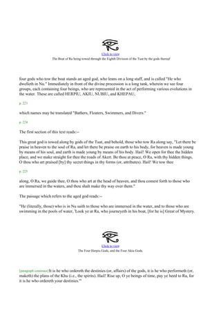 Click to view
                                                                                                               .
                           The Boat of Ra being towed through the Eighth Division of the Tuat by the gods thereof




four gods who tow the boat stands an aged god, who leans on a long staff, and is called "He who
dwelleth in Nu." Immediately in front of the divine procession is a long tank, wherein we see four
groups, each containing four beings, who are represented in the act of performing various evolutions in
the water. These are called HERPIU, AKIU, NUBIU, and KHEPAU,

p. 223

which names may be translated "Bathers, Floaters, Swimmers, and Divers."

p. 224

The first section of this text reads:--

This great god is towed along by gods of the Tuat, and behold, those who tow Ra along say, "Let there be
praise in heaven to the soul of Ra, and let there be praise on earth to his body, for heaven is made young
by means of his soul, and earth is made young by means of his body. Hail! We open for thee the hidden
place, and we make straight for thee the roads of Akert. Be thou at peace, O Ra, with thy hidden things,
O thou who art praised [by] thy secret things in thy forms (or, attributes). Hail! We tow thee

p. 225

along, O Ra, we guide thee, O thou who art at the head of heaven, and thou comest forth to those who
are immersed in the waters, and thou shalt make thy way over them."

The passage which refers to the aged god reads:--

"He (literally, those) who is in Nu saith to those who are immersed in the water, and to those who are
swimming in the pools of water, 'Look ye at Ra, who journeyeth in his boat, [for he is] Great of Mystery.




                                                             Click to view
                                                                                        .
                                             The Four Herpiu Gods, and the Four Akiu Gods




[paragraph continues] It
                    is he who ordereth the destinies (or, affairs) of the gods, it is he who performeth (or,
maketh) the plans of the Khu (i.e., the spirits). Hail! Rise up, O ye beings of time, pay ye heed to Ra, for
it is he who ordereth your destinies.'"
 
