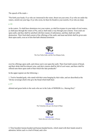 The speech of Ra reads:--

"Put forth your heads, O ye who are immersed in the water, thrust out your arms, O ye who are under the
waters, stretch out your legs, O ye who swim, let there be breath to your nostrils, O ye who are deep

p. 226

in the waters. Ye shall have dominion over your waters, ye shall be at peace in your tanks of cool waters,
ye shall pass through the waters of Nu, and ye shall make a way through your cisterns. Your souls are
upon earth, and they shall be satisfied with their means of subsistence, and they shall not suffer
destruction. Their food shall consist of the offerings of the earth, and meat and drink shall be given unto
them upon earth, even as to him that hath obtained dominion




                                                    Click to view
                                    The Four Nubiu Gods, and the Four Khepau Gods.




over his offerings upon earth, and whose soul is not upon the earth. Their food shall consist of bread,
and their drink shall be tchesert wine, and their cisterns shall be full of cool water, and there shall be
offered unto them upon earth of that which this lake produceth."

In the upper register are the following:--

1. Twelve bearded gods, who stand with their arms hanging by their sides, and are described as the
"divine sovereign chiefs who give the bread which hath been

p. 227

allotted and green herbs to the souls who are in the Lake of SERSER (i.e., blazing fire),"




                                                    Click to view
                                                                              .
                                       The Tchatchau who give the bread of Maat




                                                    Click to view
                                                                            .
                                          Souls who are in the Lake of Serser




2. Nine bearded, human-headed and human-handed hawks, which stand with their hands raised in
adoration; before each is a loaf of bread, and a few
 