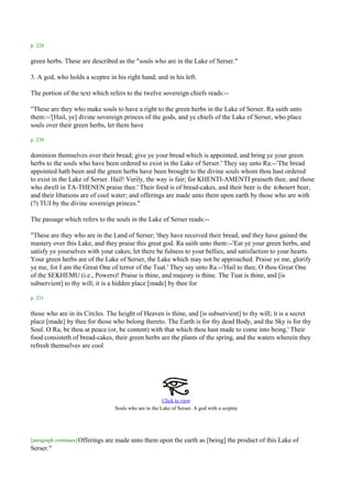 p. 228

green herbs. These are described as the "souls who are in the Lake of Serser."

3. A god, who holds a sceptre in his right hand, and in his left.

The portion of the text which refers to the twelve sovereign chiefs reads:--

"These are they who make souls to have a right to the green herbs in the Lake of Serser. Ra saith unto
them:--'[Hail, ye] divine sovereign princes of the gods, and ye chiefs of the Lake of Serser, who place
souls over their green herbs, let them have

p. 230

dominion themselves over their bread; give ye your bread which is appointed, and bring ye your green
herbs to the souls who have been ordered to exist in the Lake of Serser.' They say unto Ra:--'The bread
appointed hath been and the green herbs have been brought to the divine souls whom thou hast ordered
to exist in the Lake of Serser. Hail! Verily, the way is fair; for KHENTI-AMENTI praiseth thee, and those
who dwell in TA-THENEN praise thee.' Their food is of bread-cakes, and their beer is the tchesert beer,
and their libations are of cool water; and offerings are made unto them upon earth by those who are with
(?) TUI by the divine sovereign princes."

The passage which refers to the souls in the Lake of Serser reads:--

"These are they who are in the Land of Serser; 'they have received their bread, and they have gained the
mastery over this Lake, and they praise this great god. Ra saith unto them:--'Eat ye your green herbs, and
satisfy ye yourselves with your cakes; let there be fulness to your bellies, and satisfaction to your hearts.
Your green herbs are of the Lake of Serser, the Lake which may not be approached. Praise ye me, glorify
ye me, for I am the Great One of terror of the Tuat.' They say unto Ra:--'Hail to thee, O thou Great One
of the SEKHEMU (i.e., Powers)! Praise is thine, and majesty is thine. The Tuat is thine, and [is
subservient] to thy will; it is a hidden place [made] by thee for

p. 231

those who are in its Circles. The height of Heaven is thine, and [is subservient] to thy will; it is a secret
place [made] by thee for those who belong thereto. The Earth is for thy dead Body, and the Sky is for thy
Soul. O Ra, be thou at peace (or, be content) with that which thou hast made to come into being.' Their
food consisteth of bread-cakes, their green herbs are the plants of the spring, and the waters wherein they
refresh themselves are cool




                                                           Click to view
                                                                                             .
                                     Souls who are in the Lake of Serser. A god with a sceptre




[paragraph continues] Offerings   are made unto them upon the earth as [being] the product of this Lake of
Serser."
 