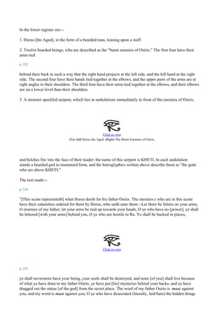 In the lower register are:--

1. Horus [the Aged], in the form of a bearded man, leaning upon a staff.

2. Twelve bearded beings, who are described as the "burnt enemies of Osiris." The first four have their
arms tied

p. 232

behind their back in such a way that the right hand projects at the left side, and the left hand at the right
side. The second four have their hands tied together at the elbows, and the upper parts of the arms are at
right angles to their shoulders. The third four have their arms tied together at the elbows, and their elbows
are on a lower level than their shoulders.

3. A monster speckled serpent, which lies in undulations immediately in front of the enemies of Osiris,




                                                        Click to view
                               (Far left) Horus the Aged. (Right) The Burnt Enemies of Osiris.




and belches fire into the face of their leader; the name of this serpent is KHETI, In each undulation
stands a bearded god in mummied form, and the hieroglyphics written above describe them as "the gods
who are above KHETI,"

The text reads:--

p. 234

"[This scene representeth] what Horus doeth for his father Osiris. The enemies c who are in this scene
have their calamities ordered for them by Horus, who saith unto them:--Let there be fetters on your arms,
O enemies of my father, let your arms be tied up towards your heads, O ye who have no [power], ye shall
be fettered [with your arms] behind you, O ye who are hostile to Ra. Ye shall be backed in pieces,




                                                       Click to view




p. 235

ye shall nevermore have your being, your souls shall be destroyed, and none [of you] shall live because
of what ye have done to my father Osiris; ye have put [his] mysteries behind your backs, and ye have
dragged out the statue [of the god] from the secret place. The word of my father Osiris is maat against
you, and my word is maat against you, O ye who have desecrated (literally, laid bare) the hidden things
 
