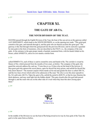 Sacred Texts Egypt EHH Index Index Previous Next

p. 237



                                       CHAPTER XI.
                                   THE GATE OF AB-TA.
                            THE NINTH DIVISION OF THE TUAT.
HAVING passed through the Eighth Division of the Tuat, the boat of the sun arrives at the gateway called
AAT-SHEFSHEFT, which leads to the NINTH DIVISION, or, as the opening text reads: "This great god
cometh to this gate, and entereth through it, and the gods who are therein acclaim this great god." The
gateway is like that through which the god passed into the previous Division, and its outwork is guarded
by nine gods in the form of mummies, who are described as the PAUT, i.e., the company of the nine
gods. At the entrance to the gate proper stands a bearded, mummied form, with his hands folded on his
breast, called ANHEFTA, and at its exit stands a similar form

p. 238

called ERMEN-TA, each of these is said to extend his arms and hands to Ra. The corridor is swept by
flames of fire, which proceed from the mouths of two uraei, as before. The company of the gods who
guard the outwork address Ra, and say, "Come thou to us, O thou who art the head of the horizon, O
thou great god who openest the secret places, open for thyself the holy pylons, and unfold for thyself the
holy doors thereof." The monster serpent which stands on his tail and guards the door is called AB-TA,
and the two lines of text which refer to his admission of Ra read, "He who is over this door openeth to
Ra. SA saith unto AB-TA, 'Open thy gate to Ra, unfold thy portal to KHUTI, so that he may illumine the
thick darkness, and may send light into the hidden abode.' This gate closeth after this god hath passed
through it, and the souls who are on the other side of it wail when they hear this door closing upon
them."

p. 239




                                                 Click to view
                                                               .
                                               The Gate of Ab-ta




p. 240

In the middle of the Division we see the boat of Ra being towed on its way by four gods of the Tuat; the
god is in the same form as before,
 