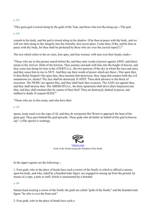p. 243

"This great god is towed along by the gods of the Tuat, and those who tow Ra along say:--'The god

p. 244

cometh to his body, and the god is towed along to his shadow. O be thou at peace with thy body, and we
will tow thee along in thy integrity into thy (literally, his) secret place. Come thou, O Ra, and be thou at
peace with thy body, for thou shalt be protected by those who are over the curved ropes(?).'"

The text which refers to the six men, four apes, and four women, with nets over their heads, reads:--

"Those who are in this picture march before Ra, and they utter words of power against APEP, and [then]
return to the Arit (or, Hall) of the horizon. They journey onwards with him into the height of heaven, and
they come into being for him in the ATERTI (i.e., the two portions of the sky in which Ra rises and sets),
and they cause him to rise in NUT. And they say their words of power which are these:--'Out upon thee,
O thou Rebel Serpent! Out upon thee, thou monster that destroyest, thou Apep that sendest forth thy evil
emanations (or, deeds)! Thy face shall be destroyed, O APEP. Thou shalt advance to the block of
execution. The NEMU are against thee, and they shall hack thee in pieces. The AAIU are against thee,
and they shall destroy thee. The ABEBUITI (i.e., the three spearmen) shall drive [their harpoons] into
thee, and they shall enchant thee by means of their Hail! Thou art destroyed, dashed in pieces, and
stabbed to death, O serpent SESSI.'"

"Those who are in this scene, and who have their

p. 245

spears, keep ward over the rope of AI, and they do not permit this Worm to approach the boat of the
great god. They pass behind this god upwards. These gods who do battle on behalf of this god in heaven
say":--(The speech is wanting).




                                                      Click to view
                                                                                     .
                                   Gods of the South raising the Standard of the South




In the upper register are the following:--

1. Four gods, who in the place of heads have each a crown of the South, to which is affixed a uraeus,
upon his body, and who, aided by a bearded male figure, are engaged in raising up from the ground, by
means of a rope, a pole or staff, which is surmounted by a bearded

p. 246

human head wearing a crown of the South; the gods are called "gods of the South," and the bearded male
figure "he who is over the front end."

2. Four gods, who in the place of heads have each a
 