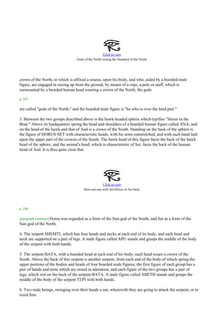 Click to view
                                                                                         .
                                       Gods of the North raising the Standard of the North




crown of the North, to which is affixed a uraeus, upon his body, and who, aided by a bearded male
figure, are engaged in raising up from the ground, by means of a rope, a pole or staff, which is
surmounted by a bearded human head wearing a crown of the North; the gods

p. 247

are called "gods of the North," and the bearded male figure is "he who is over the hind part."

3. Between the two groups described above is the hawk-headed sphinx which typifies "Horus in the
Boat." Above its hindquarters spring the head and shoulders of a bearded human figure called ANA, and
on the head of the hawk and that of And is a crown of the South. Standing on the back of the sphinx is
the figure of HORUS-SET with characteristic heads, with his arms outstretched, and with each hand laid
upon the upper part of the crowns of the South. The hawk head of this figure faces the back of the hawk
head of the sphinx, and the animal's head, which is characteristic of Set, faces the back of the human
head of And. It is thus quite clear that




                                                        Click to view
                                            Heru-am-uaa with Set-Horus on his back.



p. 248

[paragraph continues] Horus   was regarded as a form of the Sun-god of the South, and Set as a form of the
Sun-god of the North.

4. The serpent SHEMTI, which has four heads and necks at each end of its body, and each head and
neck are supported on a pair of legs. A male figure called APU stands and grasps the middle of the body
of the serpent with both hands.

5. The serpent BATA, with a bearded head at each end of his body; each head wears a crown of the
South. Above the back of this serpent is another serpent, from each end of the body of which spring the
upper portions of the bodies and heads of four bearded male figures; the first figure of each group has a
pair of hands and arms which are raised in adoration, and each figure of the two groups has a pair of
legs, which rest on the back of the serpent BATA. A male figure called ABETH stands and grasps the
middle of the body of the serpent TEPI with both hands.

6. Two male beings, swinging over their heads a net, wherewith they are going to attack the serpent, or to
resist him.
 